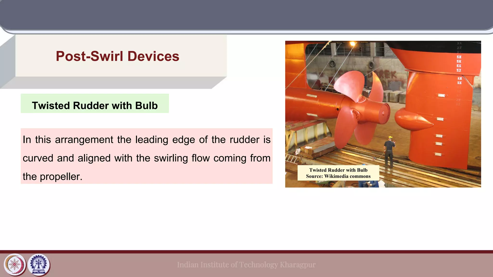 Twisted Rudder with Bulb
Post-Swirl Devices
In this arrangement the leading edge of the rudder is
curved and aligned with the swirling flow coming from
the propeller.
Twisted Rudder with Bulb
Source: Wikimedia commons
 
