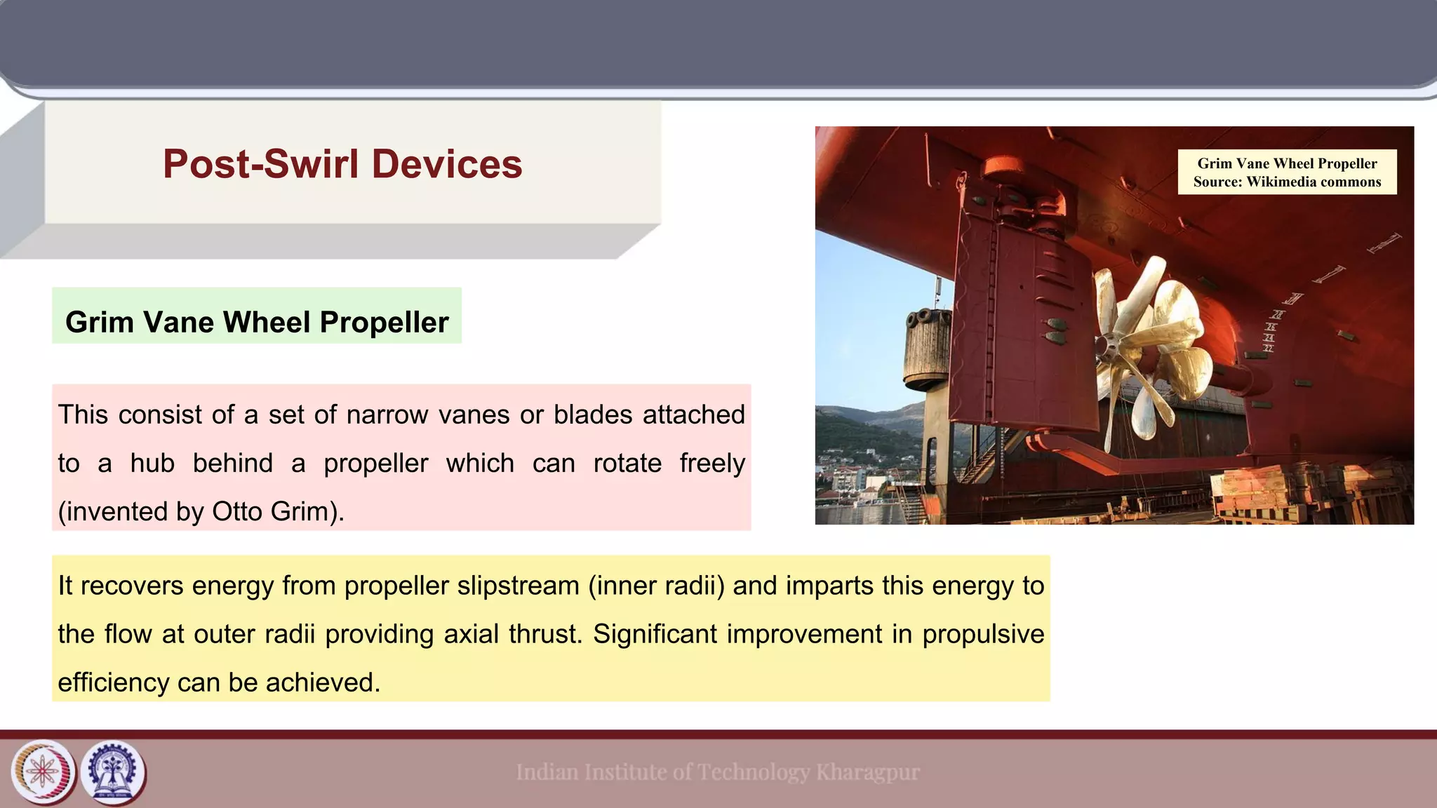 Grim Vane Wheel Propeller
Post-Swirl Devices
This consist of a set of narrow vanes or blades attached
to a hub behind a propeller which can rotate freely
(invented by Otto Grim).
Grim Vane Wheel Propeller
Source: Wikimedia commons
It recovers energy from propeller slipstream (inner radii) and imparts this energy to
the flow at outer radii providing axial thrust. Significant improvement in propulsive
efficiency can be achieved.
 