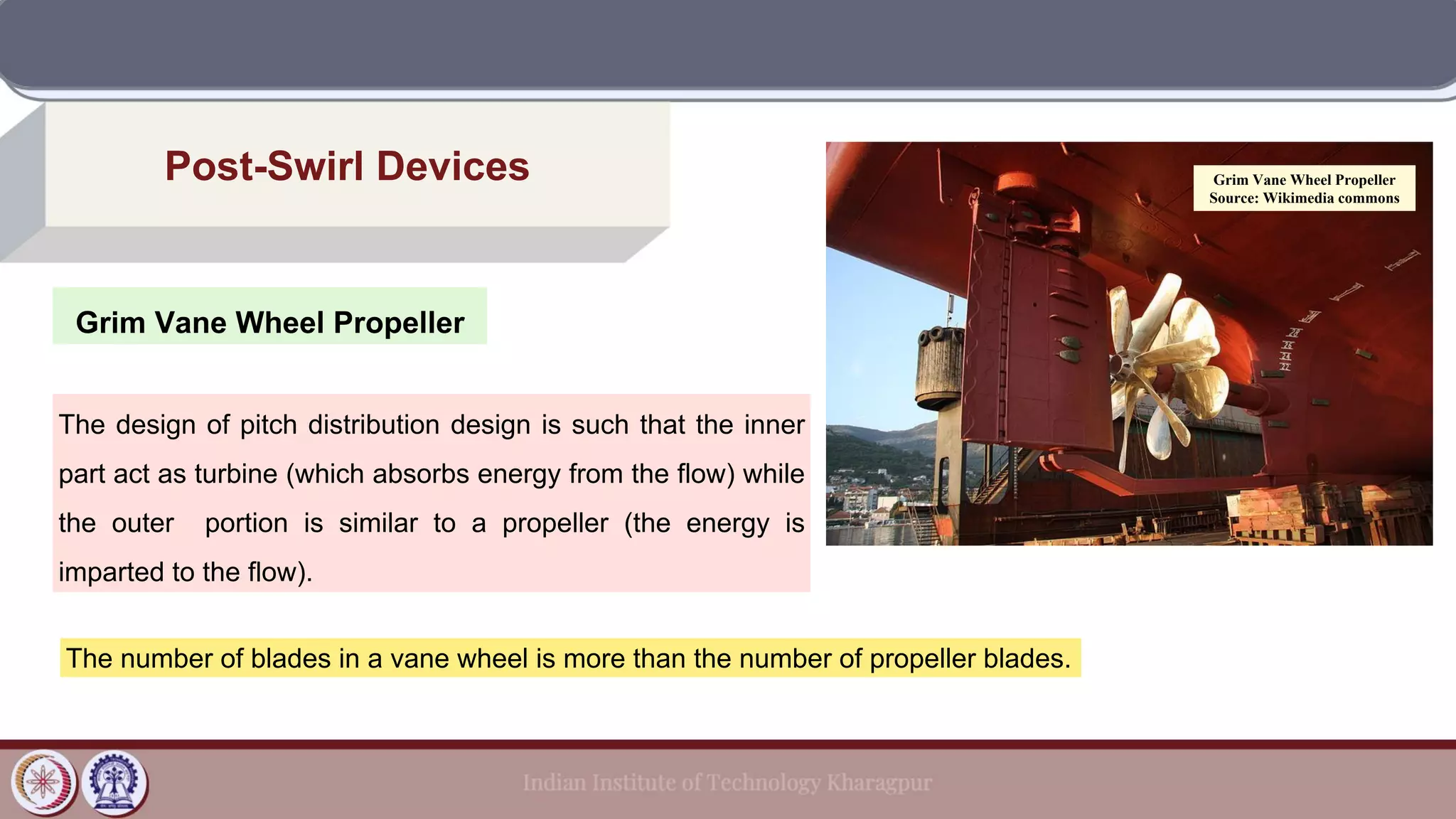 Grim Vane Wheel Propeller
Post-Swirl Devices
The design of pitch distribution design is such that the inner
part act as turbine (which absorbs energy from the flow) while
the outer portion is similar to a propeller (the energy is
imparted to the flow).
The number of blades in a vane wheel is more than the number of propeller blades.
Grim Vane Wheel Propeller
Source: Wikimedia commons
 