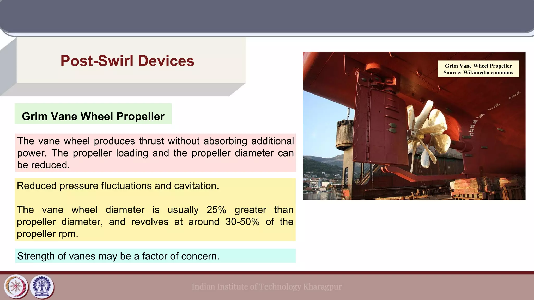 Grim Vane Wheel Propeller
Post-Swirl Devices
The vane wheel produces thrust without absorbing additional
power. The propeller loading and the propeller diameter can
be reduced.
Reduced pressure fluctuations and cavitation.
The vane wheel diameter is usually 25% greater than
propeller diameter, and revolves at around 30-50% of the
propeller rpm.
Strength of vanes may be a factor of concern.
Grim Vane Wheel Propeller
Source: Wikimedia commons
 