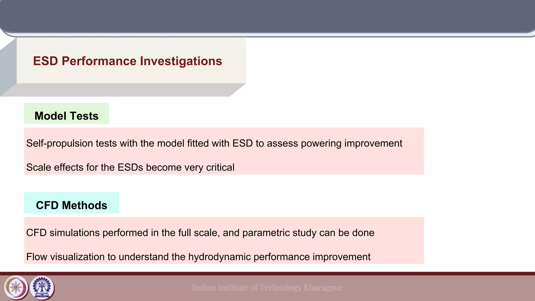 CFD Methods
ESD Performance Investigations
Model Tests
Self-propulsion tests with the model fitted with ESD to assess powering improvement
Scale effects for the ESDs become very critical
CFD simulations performed in the full scale, and parametric study can be done
Flow visualization to understand the hydrodynamic performance improvement
 