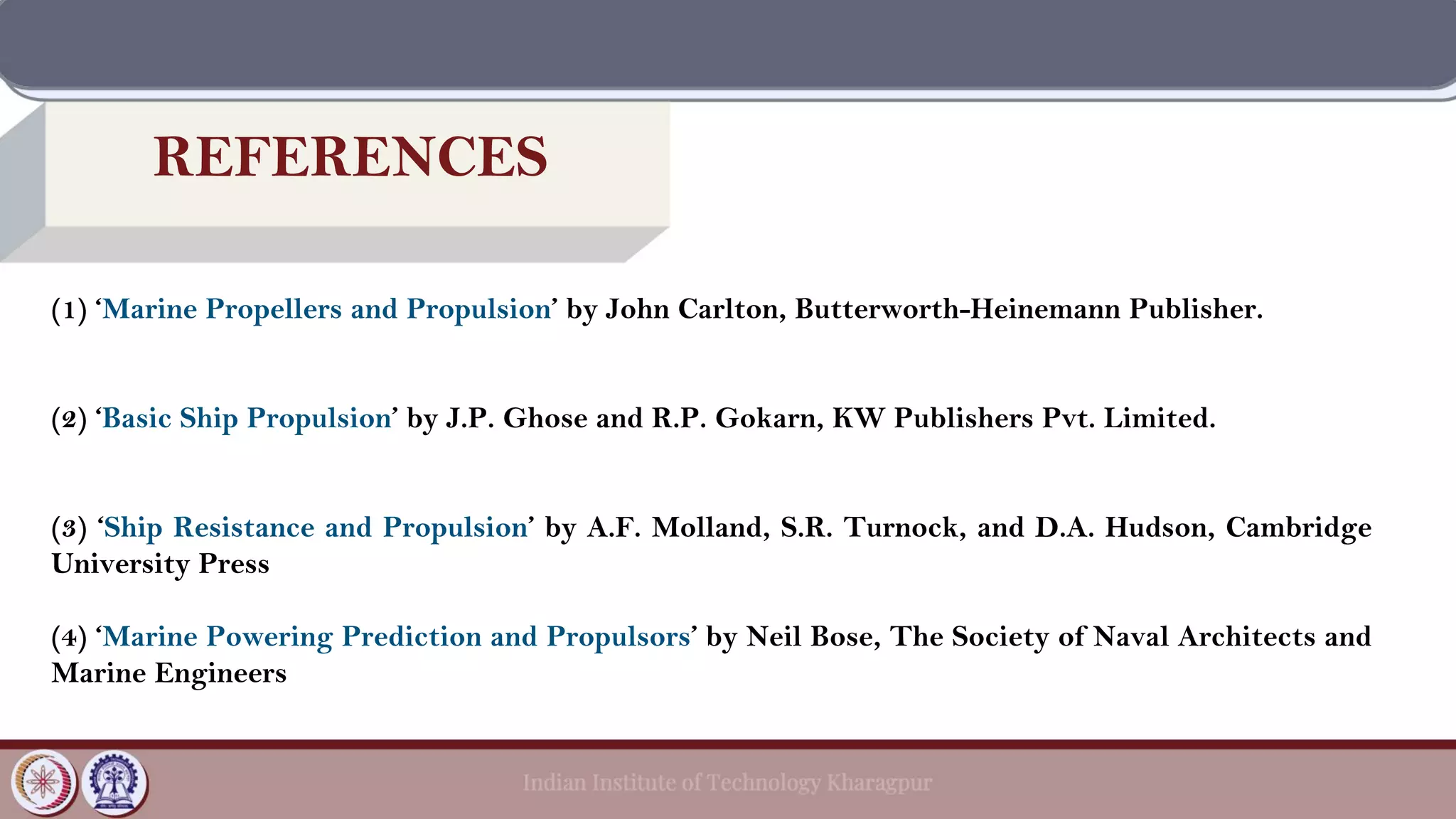 REFERENCES
(1) ‘Marine Propellers and Propulsion’ by John Carlton, Butterworth-Heinemann Publisher.
(2) ‘Basic Ship Propulsion’ by J.P. Ghose and R.P. Gokarn, KW Publishers Pvt. Limited.
(3) ‘Ship Resistance and Propulsion’ by A.F. Molland, S.R. Turnock, and D.A. Hudson, Cambridge
University Press
(4) ‘Marine Powering Prediction and Propulsors’ by Neil Bose, The Society of Naval Architects and
Marine Engineers
 