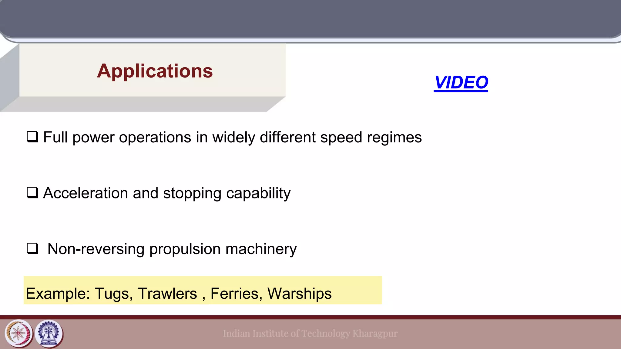 Applications
❑ Full power operations in widely different speed regimes
❑ Acceleration and stopping capability
❑ Non-reversing propulsion machinery
Example: Tugs, Trawlers , Ferries, Warships
VIDEO
 