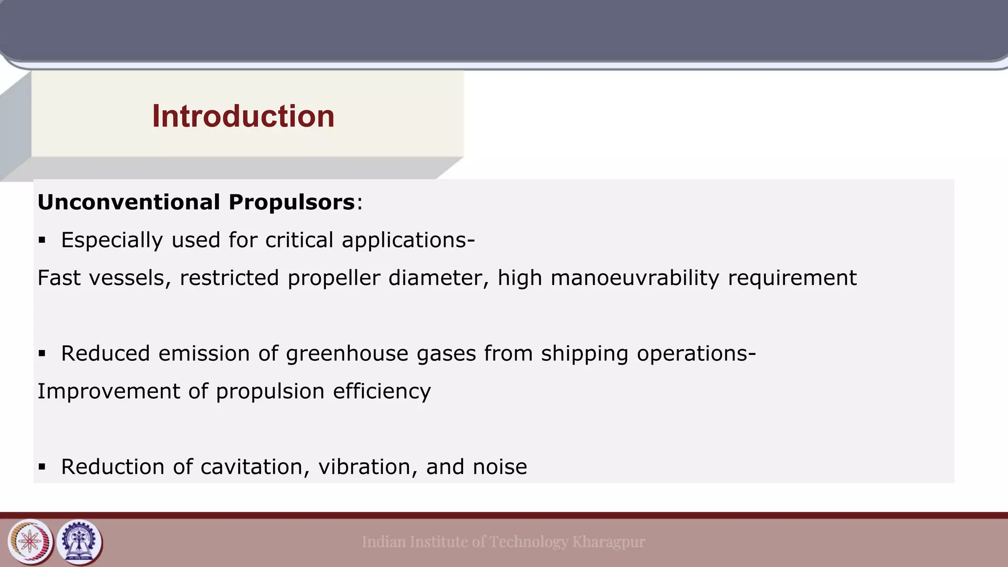 Introduction
Unconventional Propulsors:
▪ Especially used for critical applications-
Fast vessels, restricted propeller diameter, high manoeuvrability requirement
▪ Reduced emission of greenhouse gases from shipping operations-
Improvement of propulsion efficiency
▪ Reduction of cavitation, vibration, and noise
 