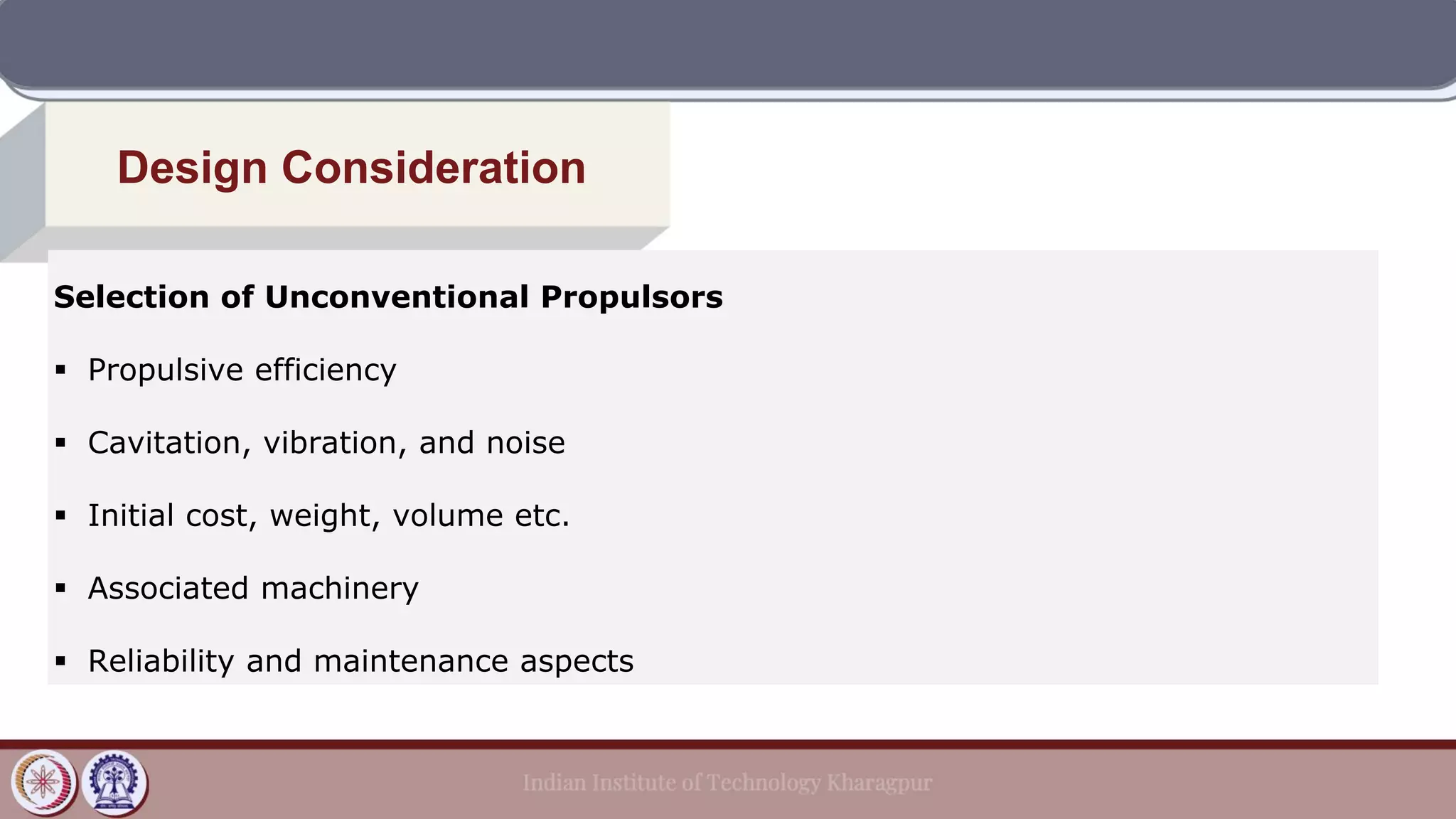 Design Consideration
Selection of Unconventional Propulsors
▪ Propulsive efficiency
▪ Cavitation, vibration, and noise
▪ Initial cost, weight, volume etc.
▪ Associated machinery
▪ Reliability and maintenance aspects
 