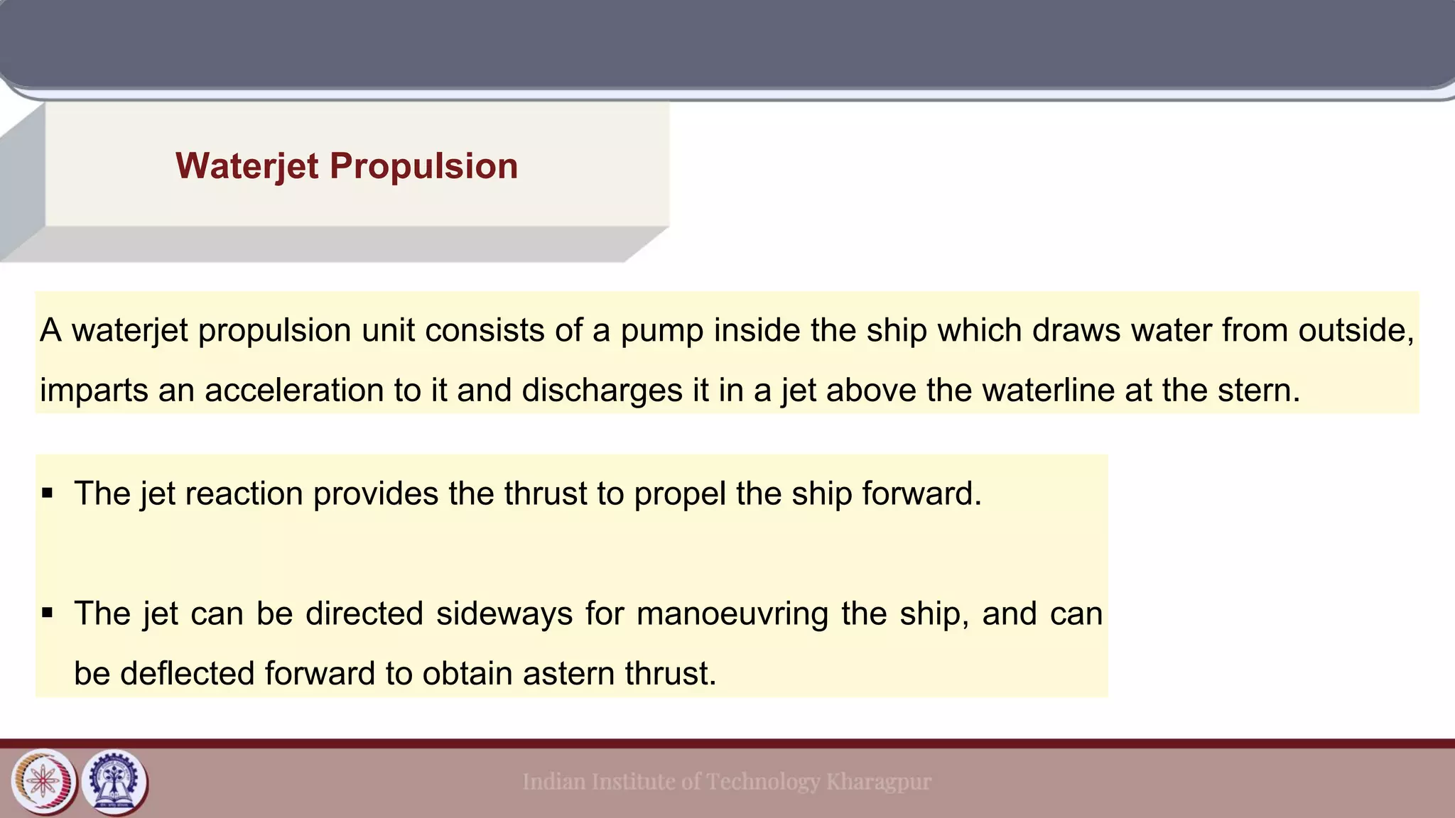 Waterjet Propulsion
A waterjet propulsion unit consists of a pump inside the ship which draws water from outside,
imparts an acceleration to it and discharges it in a jet above the waterline at the stern.
▪ The jet reaction provides the thrust to propel the ship forward.
▪ The jet can be directed sideways for manoeuvring the ship, and can
be deflected forward to obtain astern thrust.
 
