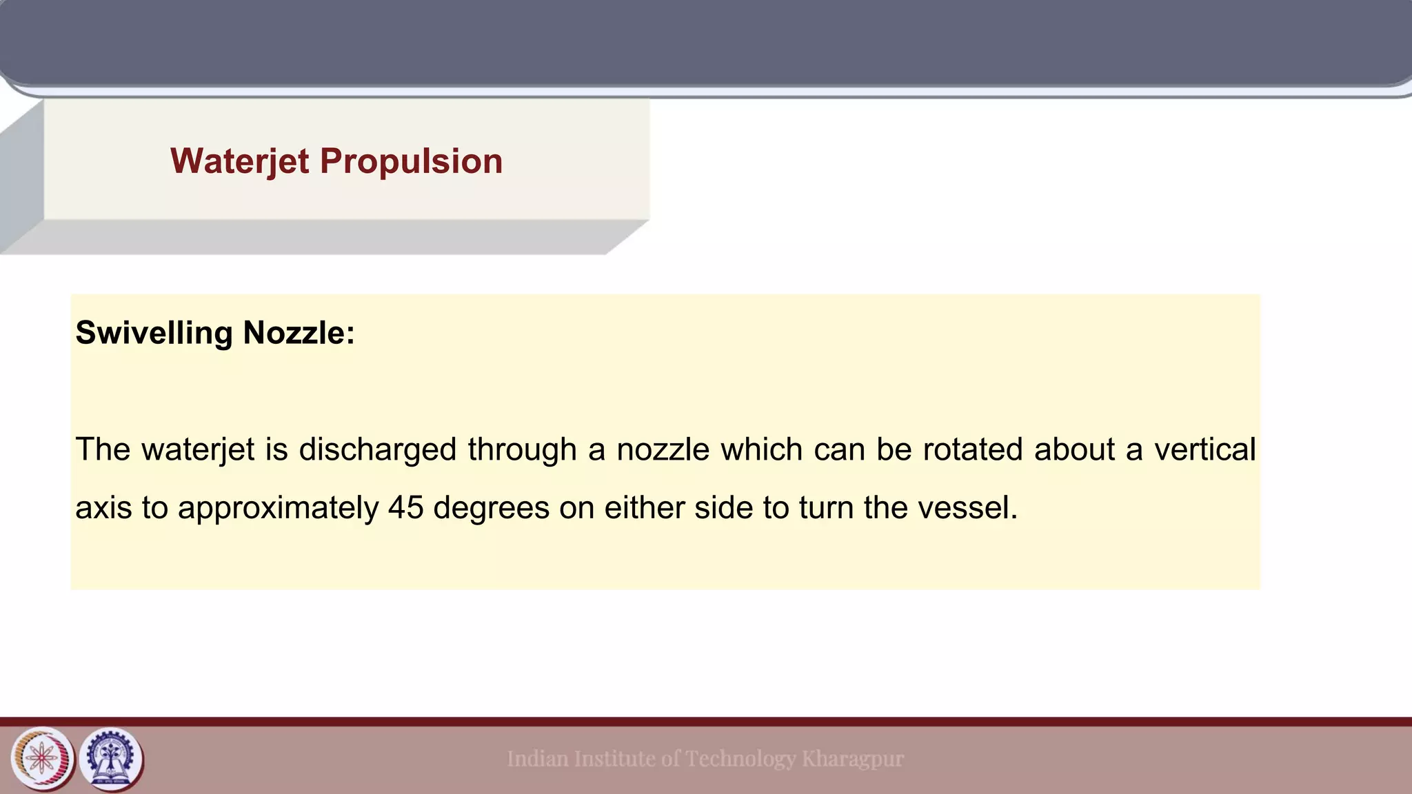 Waterjet Propulsion
Swivelling Nozzle:
The waterjet is discharged through a nozzle which can be rotated about a vertical
axis to approximately 45 degrees on either side to turn the vessel.
 