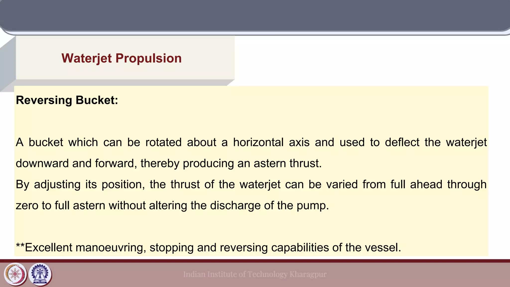 Waterjet Propulsion
Reversing Bucket:
A bucket which can be rotated about a horizontal axis and used to deflect the waterjet
downward and forward, thereby producing an astern thrust.
By adjusting its position, the thrust of the waterjet can be varied from full ahead through
zero to full astern without altering the discharge of the pump.
**Excellent manoeuvring, stopping and reversing capabilities of the vessel.
 