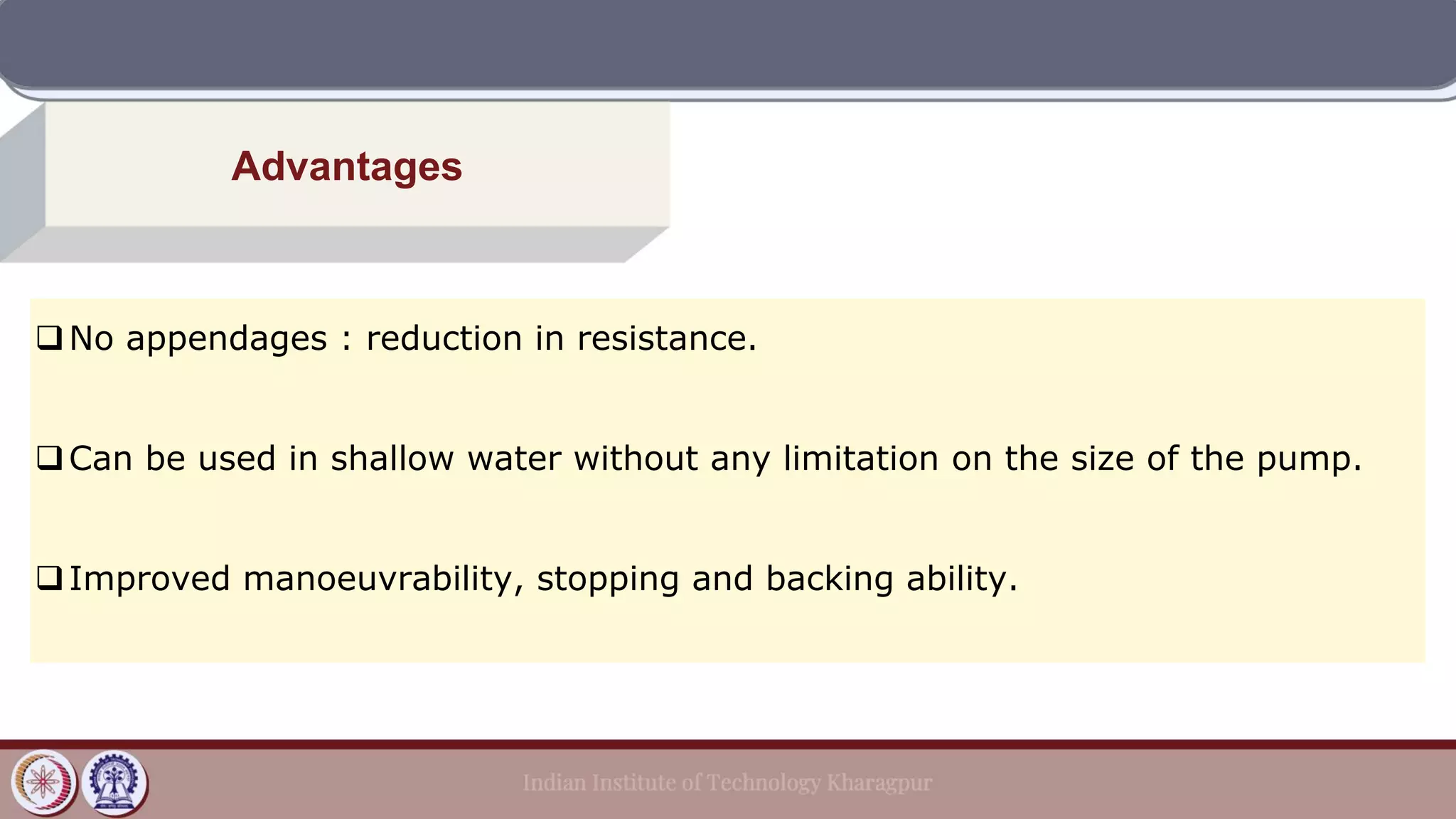 Advantages
❑No appendages : reduction in resistance.
❑Can be used in shallow water without any limitation on the size of the pump.
❑Improved manoeuvrability, stopping and backing ability.
 