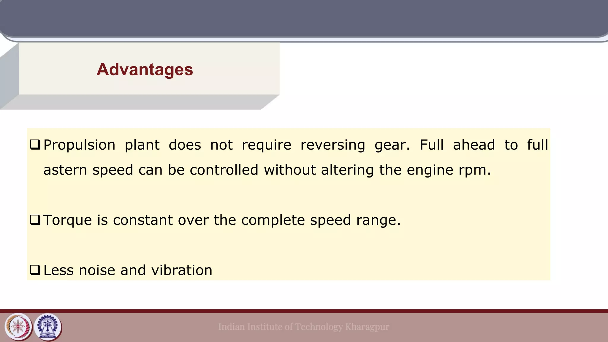 Advantages
❑Propulsion plant does not require reversing gear. Full ahead to full
astern speed can be controlled without altering the engine rpm.
❑Torque is constant over the complete speed range.
❑Less noise and vibration
 