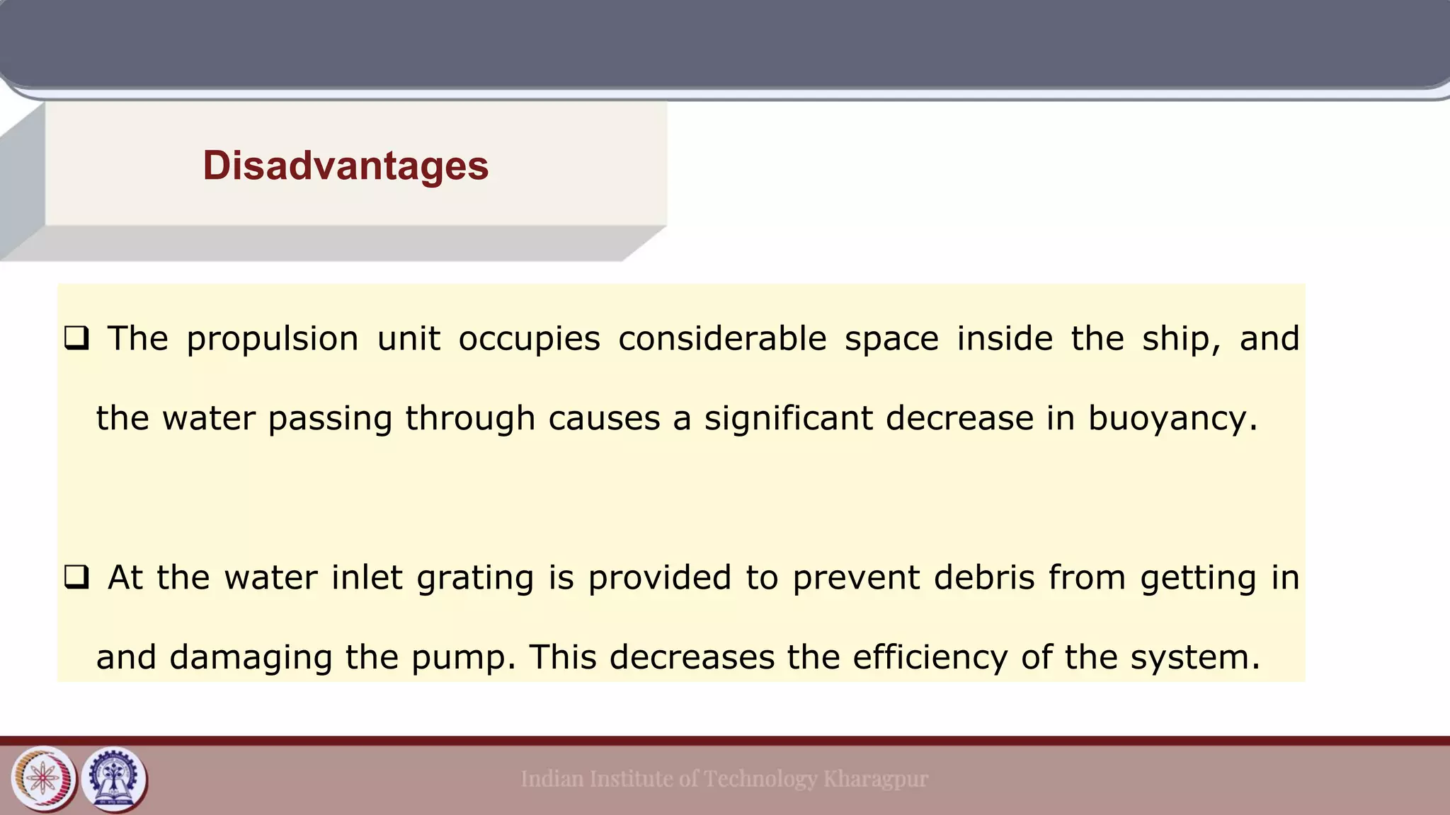 Disadvantages
❑ The propulsion unit occupies considerable space inside the ship, and
the water passing through causes a significant decrease in buoyancy.
❑ At the water inlet grating is provided to prevent debris from getting in
and damaging the pump. This decreases the efficiency of the system.
 