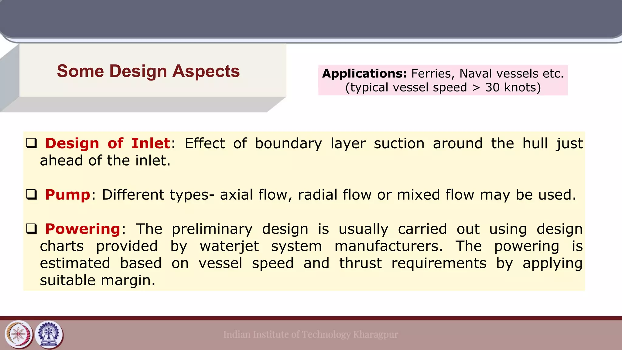 Some Design Aspects
❑ Design of Inlet: Effect of boundary layer suction around the hull just
ahead of the inlet.
❑ Pump: Different types- axial flow, radial flow or mixed flow may be used.
❑ Powering: The preliminary design is usually carried out using design
charts provided by waterjet system manufacturers. The powering is
estimated based on vessel speed and thrust requirements by applying
suitable margin.
Applications: Ferries, Naval vessels etc.
(typical vessel speed > 30 knots)
 
