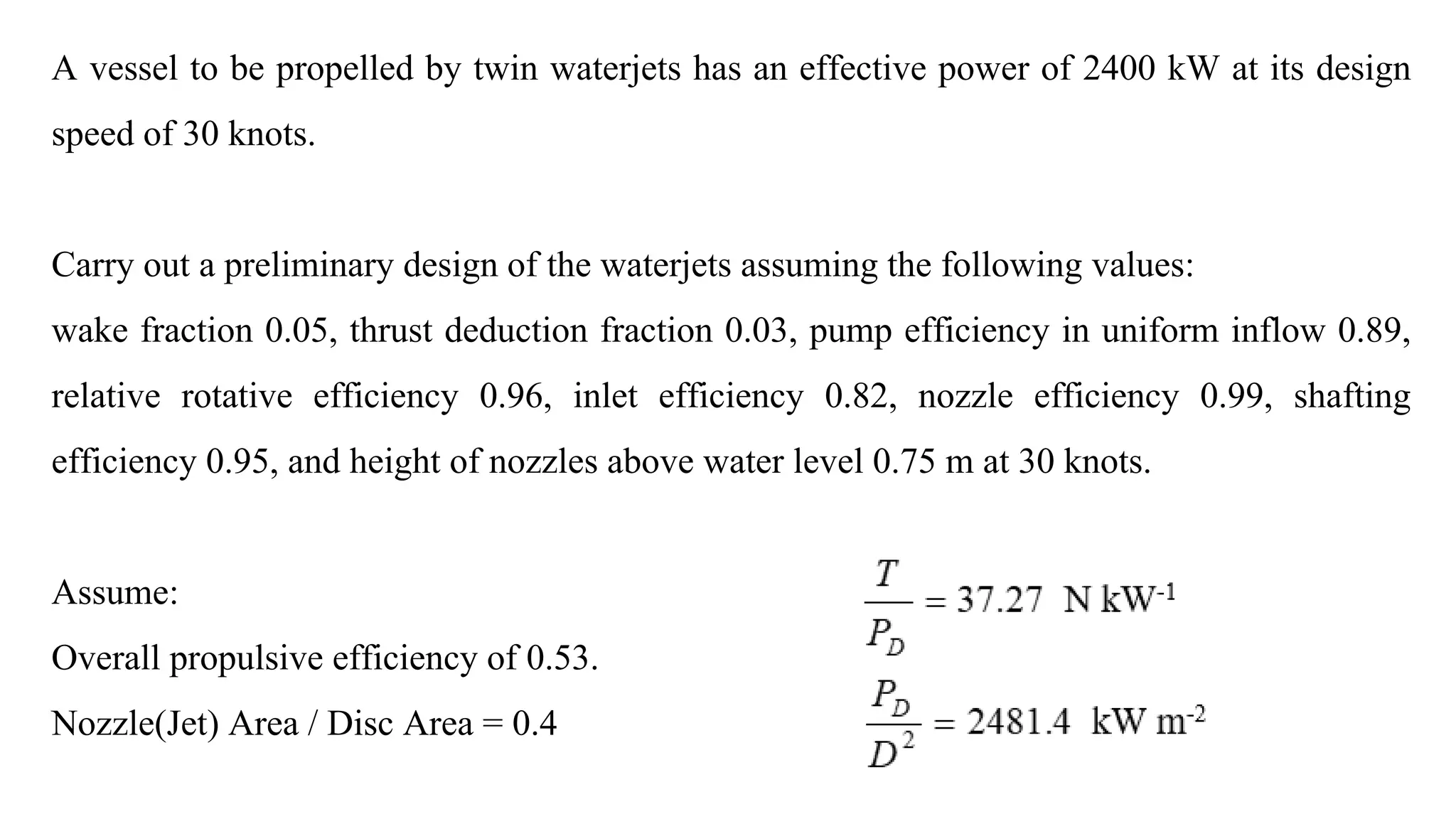 A vessel to be propelled by twin waterjets has an effective power of 2400 kW at its design
speed of 30 knots.
Carry out a preliminary design of the waterjets assuming the following values:
wake fraction 0.05, thrust deduction fraction 0.03, pump efficiency in uniform inflow 0.89,
relative rotative efficiency 0.96, inlet efficiency 0.82, nozzle efficiency 0.99, shafting
efficiency 0.95, and height of nozzles above water level 0.75 m at 30 knots.
Assume:
Overall propulsive efficiency of 0.53.
Nozzle(Jet) Area / Disc Area = 0.4
 
