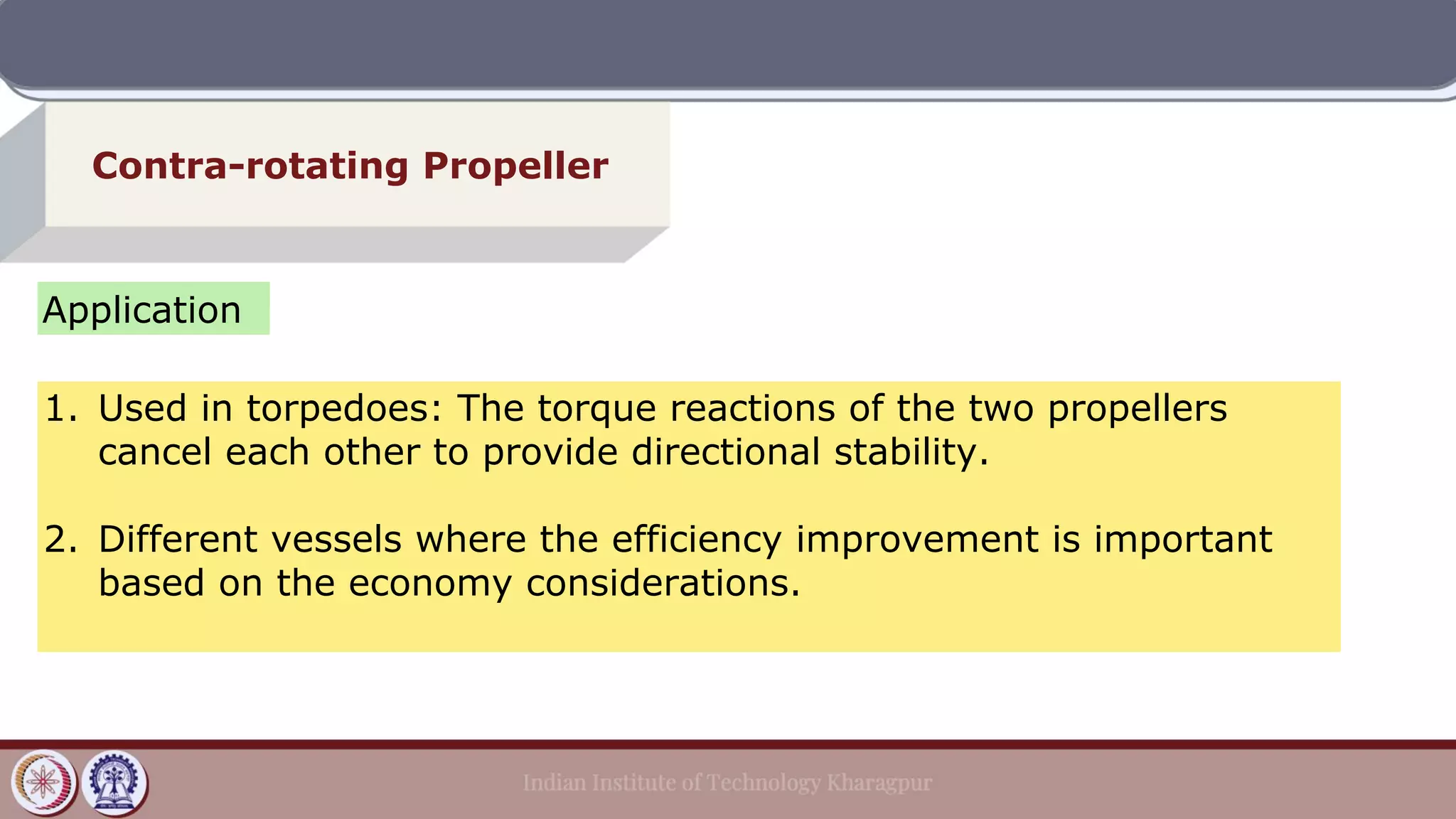 Contra-rotating Propeller
Application
1. Used in torpedoes: The torque reactions of the two propellers
cancel each other to provide directional stability.
2. Different vessels where the efficiency improvement is important
based on the economy considerations.
 