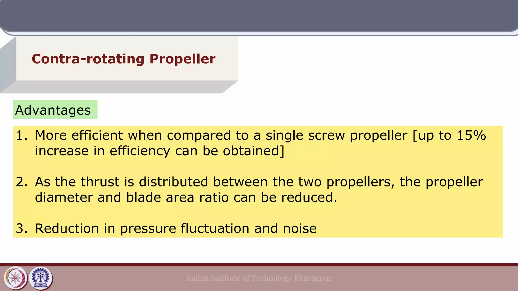 Contra-rotating Propeller
Advantages
1. More efficient when compared to a single screw propeller [up to 15%
increase in efficiency can be obtained]
2. As the thrust is distributed between the two propellers, the propeller
diameter and blade area ratio can be reduced.
3. Reduction in pressure fluctuation and noise
 