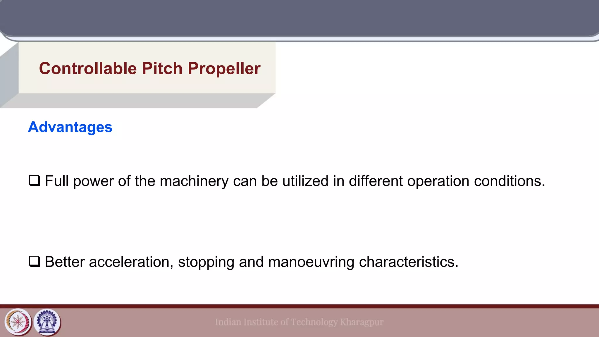 Controllable Pitch Propeller
Advantages
❑ Full power of the machinery can be utilized in different operation conditions.
❑ Better acceleration, stopping and manoeuvring characteristics.
 