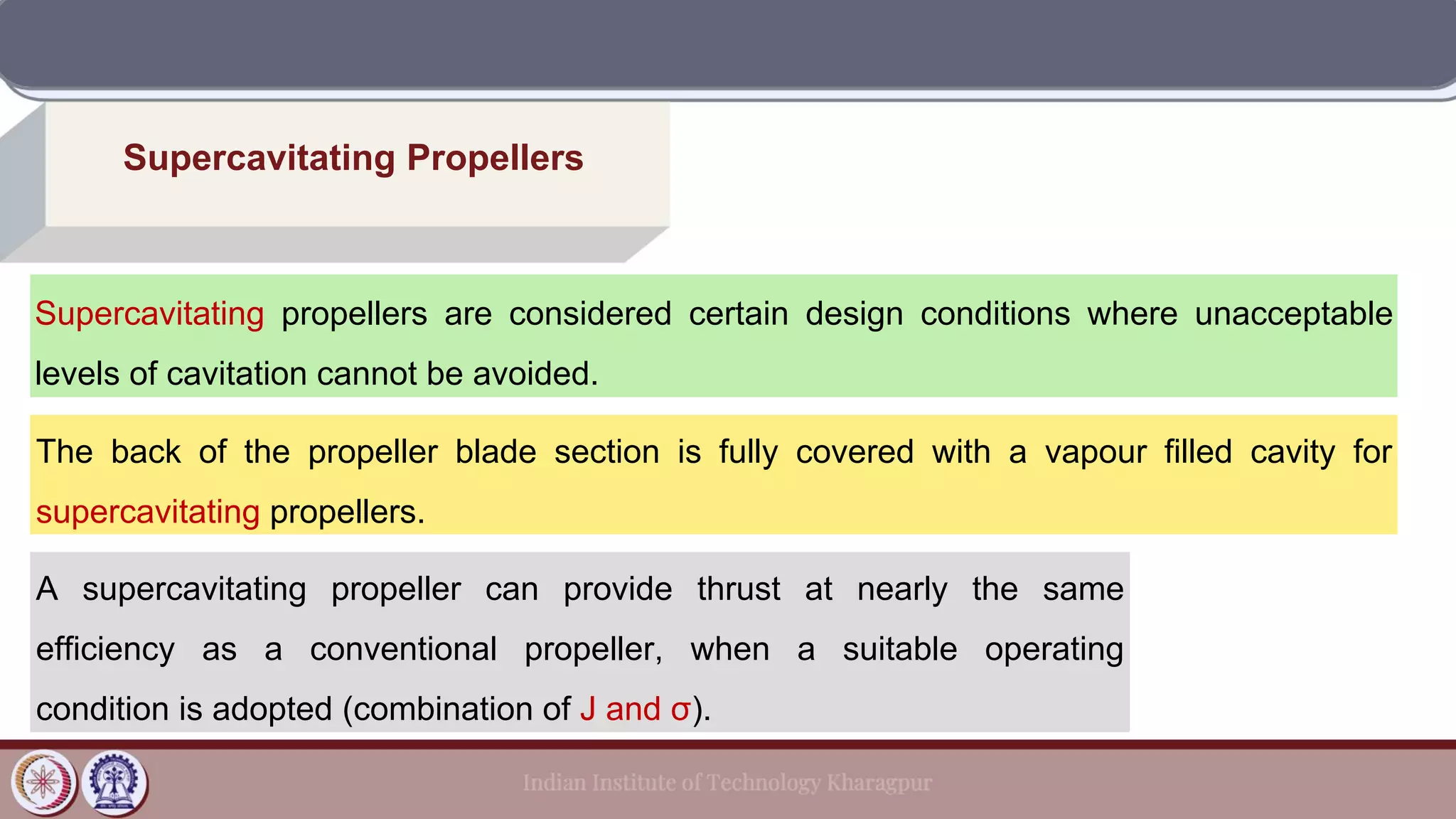 Supercavitating Propellers
Supercavitating propellers are considered certain design conditions where unacceptable
levels of cavitation cannot be avoided.
The back of the propeller blade section is fully covered with a vapour filled cavity for
supercavitating propellers.
A supercavitating propeller can provide thrust at nearly the same
efficiency as a conventional propeller, when a suitable operating
condition is adopted (combination of J and σ).
 