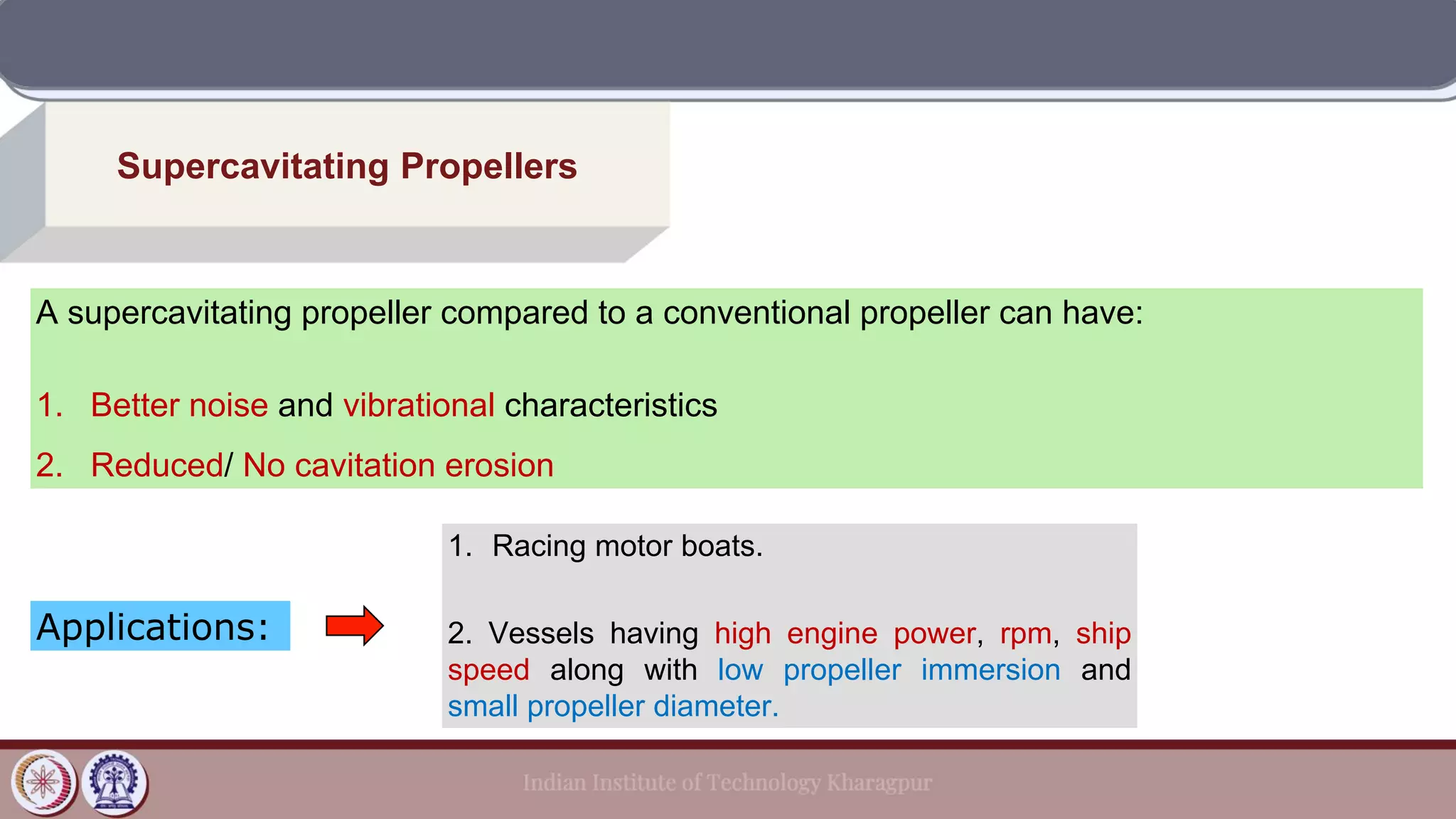 Supercavitating Propellers
A supercavitating propeller compared to a conventional propeller can have:
1. Better noise and vibrational characteristics
2. Reduced/ No cavitation erosion
Applications:
1. Racing motor boats.
2. Vessels having high engine power, rpm, ship
speed along with low propeller immersion and
small propeller diameter.
 