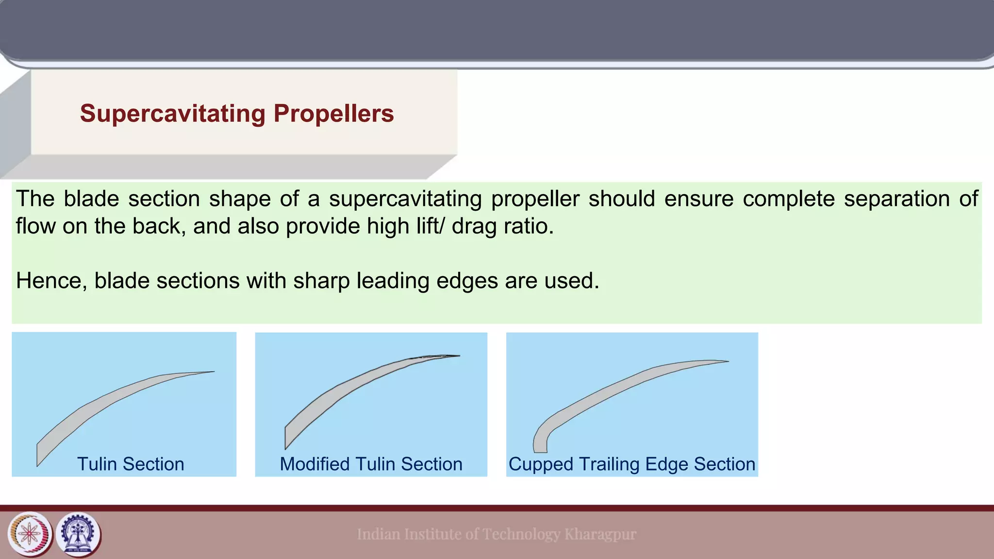 Supercavitating Propellers
The blade section shape of a supercavitating propeller should ensure complete separation of
flow on the back, and also provide high lift/ drag ratio.
Hence, blade sections with sharp leading edges are used.
Tulin Section Modified Tulin Section Cupped Trailing Edge Section
 