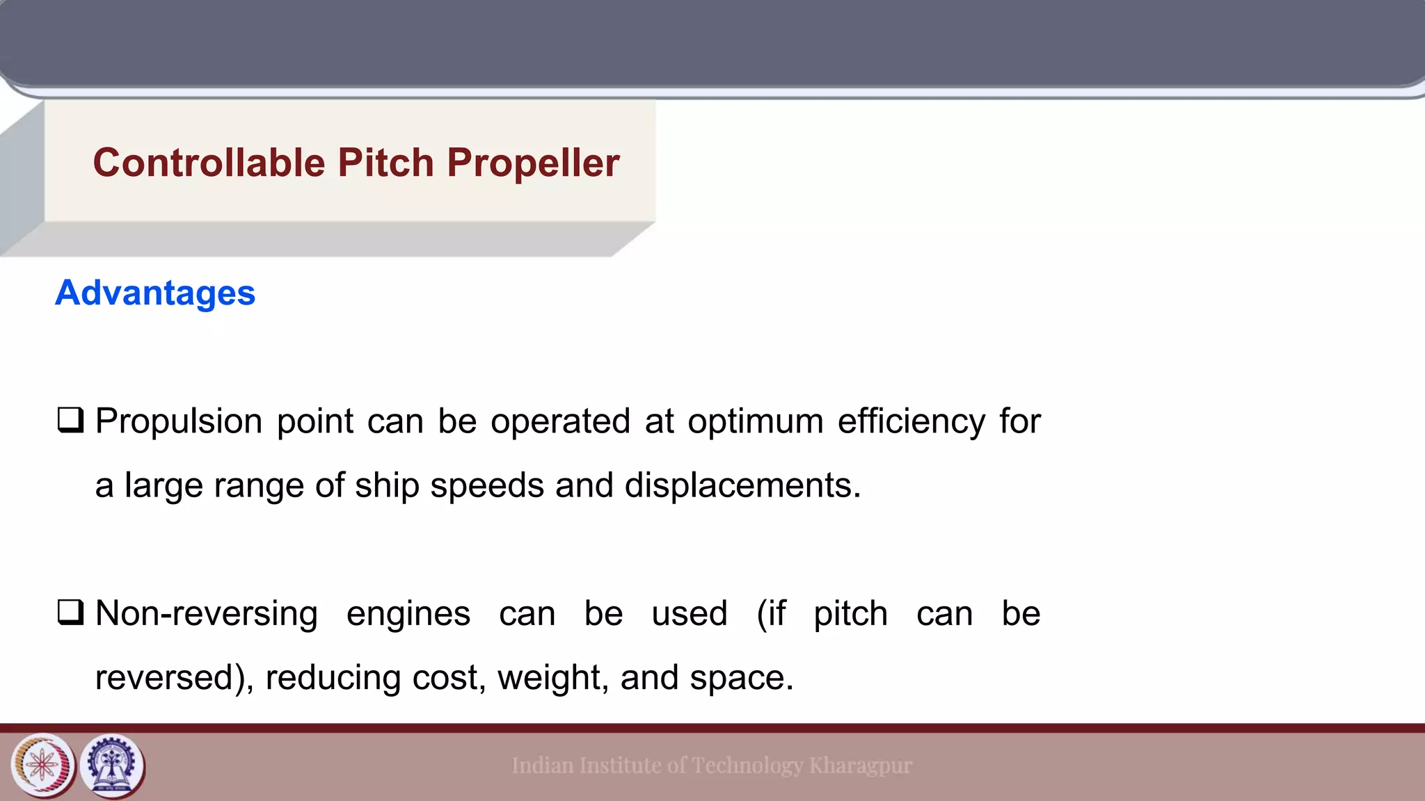 Controllable Pitch Propeller
Advantages
❑ Propulsion point can be operated at optimum efficiency for
a large range of ship speeds and displacements.
❑ Non-reversing engines can be used (if pitch can be
reversed), reducing cost, weight, and space.
 