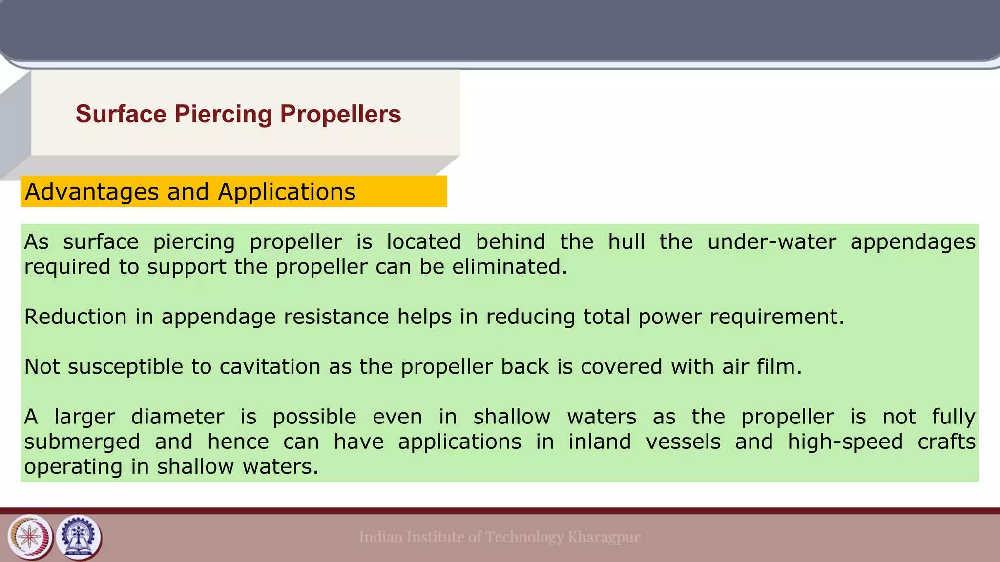 Surface Piercing Propellers
As surface piercing propeller is located behind the hull the under-water appendages
required to support the propeller can be eliminated.
Reduction in appendage resistance helps in reducing total power requirement.
Not susceptible to cavitation as the propeller back is covered with air film.
A larger diameter is possible even in shallow waters as the propeller is not fully
submerged and hence can have applications in inland vessels and high-speed crafts
operating in shallow waters.
Advantages and Applications
 
