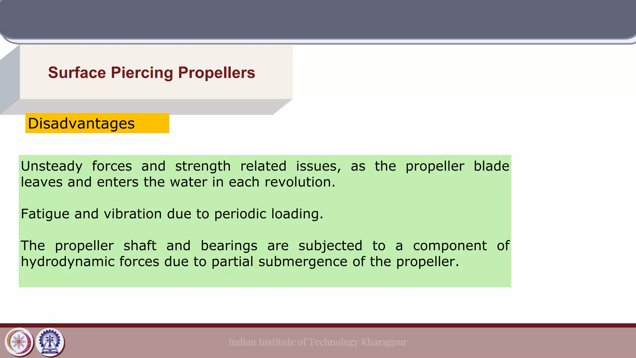 Surface Piercing Propellers
Unsteady forces and strength related issues, as the propeller blade
leaves and enters the water in each revolution.
Fatigue and vibration due to periodic loading.
The propeller shaft and bearings are subjected to a component of
hydrodynamic forces due to partial submergence of the propeller.
Disadvantages
 
