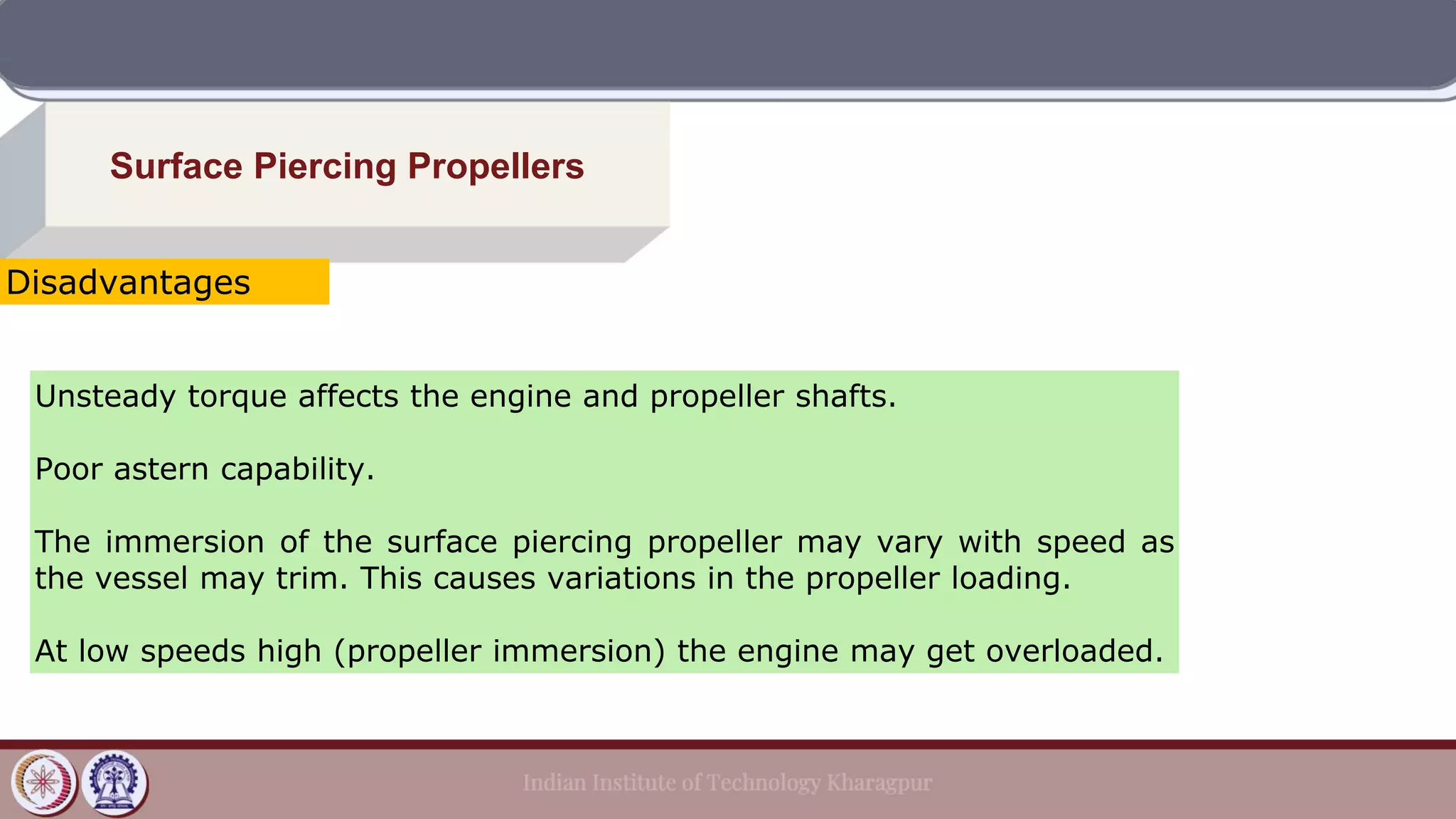 Surface Piercing Propellers
Unsteady torque affects the engine and propeller shafts.
Poor astern capability.
The immersion of the surface piercing propeller may vary with speed as
the vessel may trim. This causes variations in the propeller loading.
At low speeds high (propeller immersion) the engine may get overloaded.
Disadvantages
 