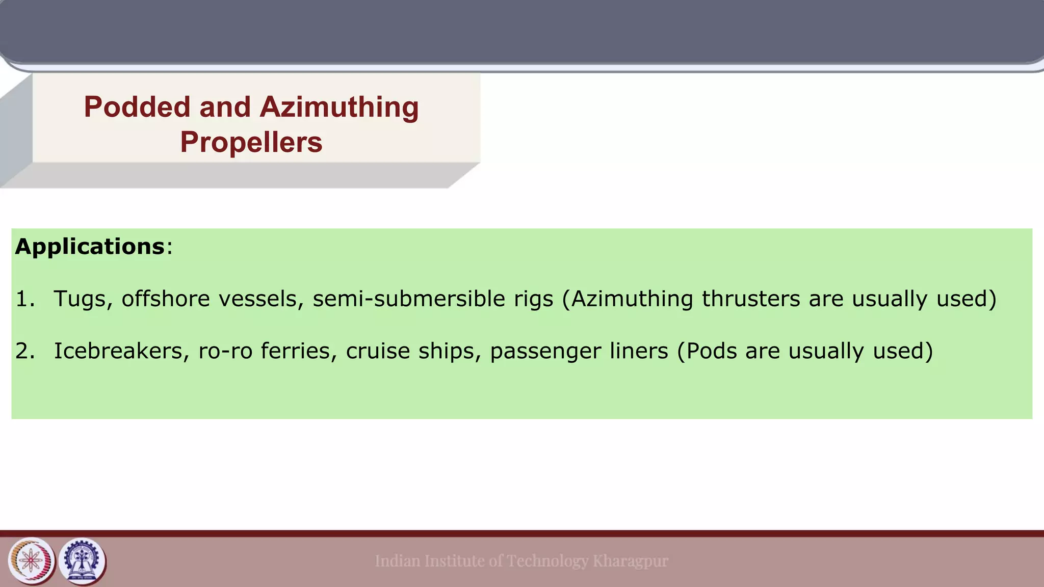 Applications:
1. Tugs, offshore vessels, semi-submersible rigs (Azimuthing thrusters are usually used)
2. Icebreakers, ro-ro ferries, cruise ships, passenger liners (Pods are usually used)
Podded and Azimuthing
Propellers
 