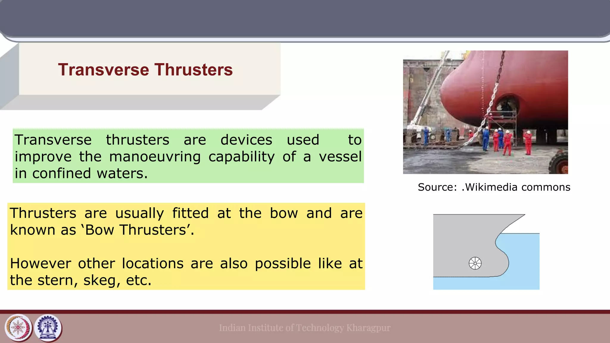 Transverse Thrusters
Transverse thrusters are devices used to
improve the manoeuvring capability of a vessel
in confined waters.
Thrusters are usually fitted at the bow and are
known as ‘Bow Thrusters’.
However other locations are also possible like at
the stern, skeg, etc.
Source: .Wikimedia commons
 