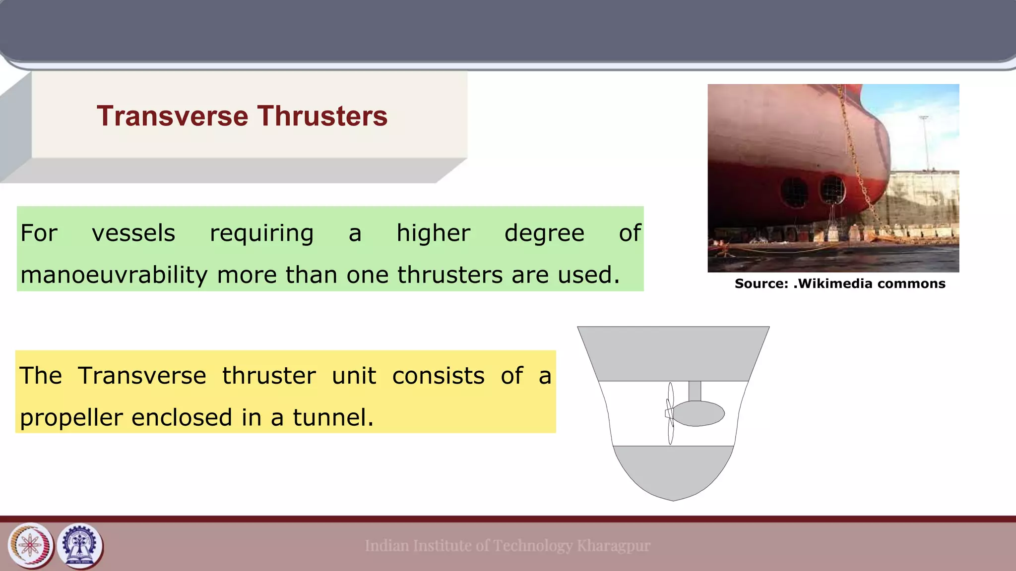 Transverse Thrusters
For vessels requiring a higher degree of
manoeuvrability more than one thrusters are used.
The Transverse thruster unit consists of a
propeller enclosed in a tunnel.
Source: .Wikimedia commons
 