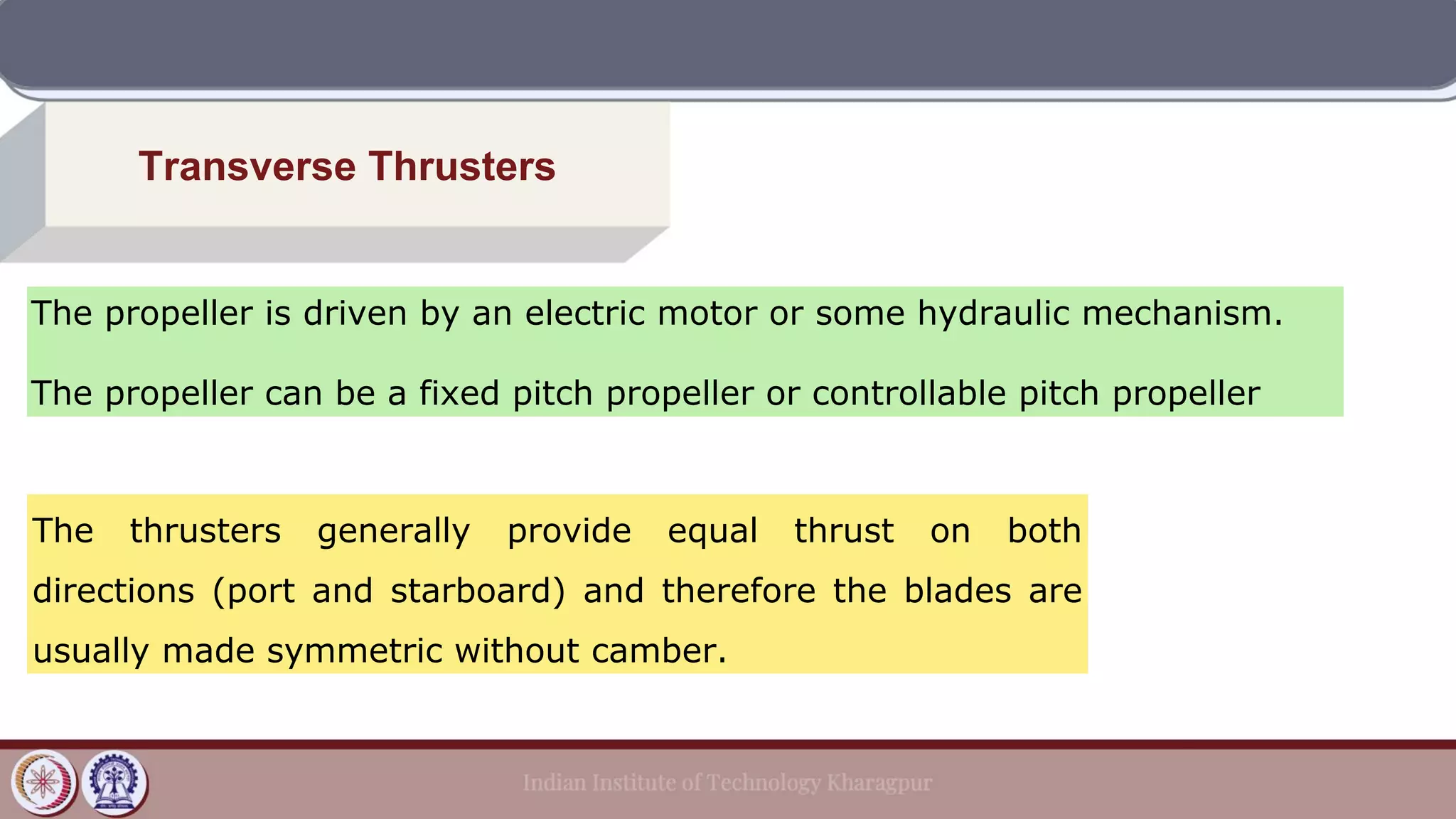 Transverse Thrusters
The propeller is driven by an electric motor or some hydraulic mechanism.
The propeller can be a fixed pitch propeller or controllable pitch propeller
The thrusters generally provide equal thrust on both
directions (port and starboard) and therefore the blades are
usually made symmetric without camber.
 