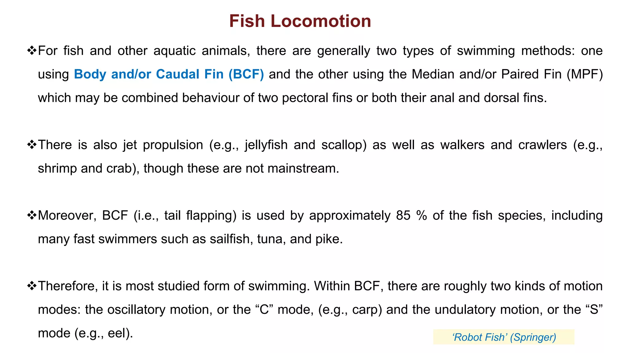 ❖For fish and other aquatic animals, there are generally two types of swimming methods: one
using Body and/or Caudal Fin (BCF) and the other using the Median and/or Paired Fin (MPF)
which may be combined behaviour of two pectoral fins or both their anal and dorsal fins.
❖There is also jet propulsion (e.g., jellyfish and scallop) as well as walkers and crawlers (e.g.,
shrimp and crab), though these are not mainstream.
❖Moreover, BCF (i.e., tail flapping) is used by approximately 85 % of the fish species, including
many fast swimmers such as sailfish, tuna, and pike.
❖Therefore, it is most studied form of swimming. Within BCF, there are roughly two kinds of motion
modes: the oscillatory motion, or the “C” mode, (e.g., carp) and the undulatory motion, or the “S”
mode (e.g., eel).
Fish Locomotion
‘Robot Fish’ (Springer)
 