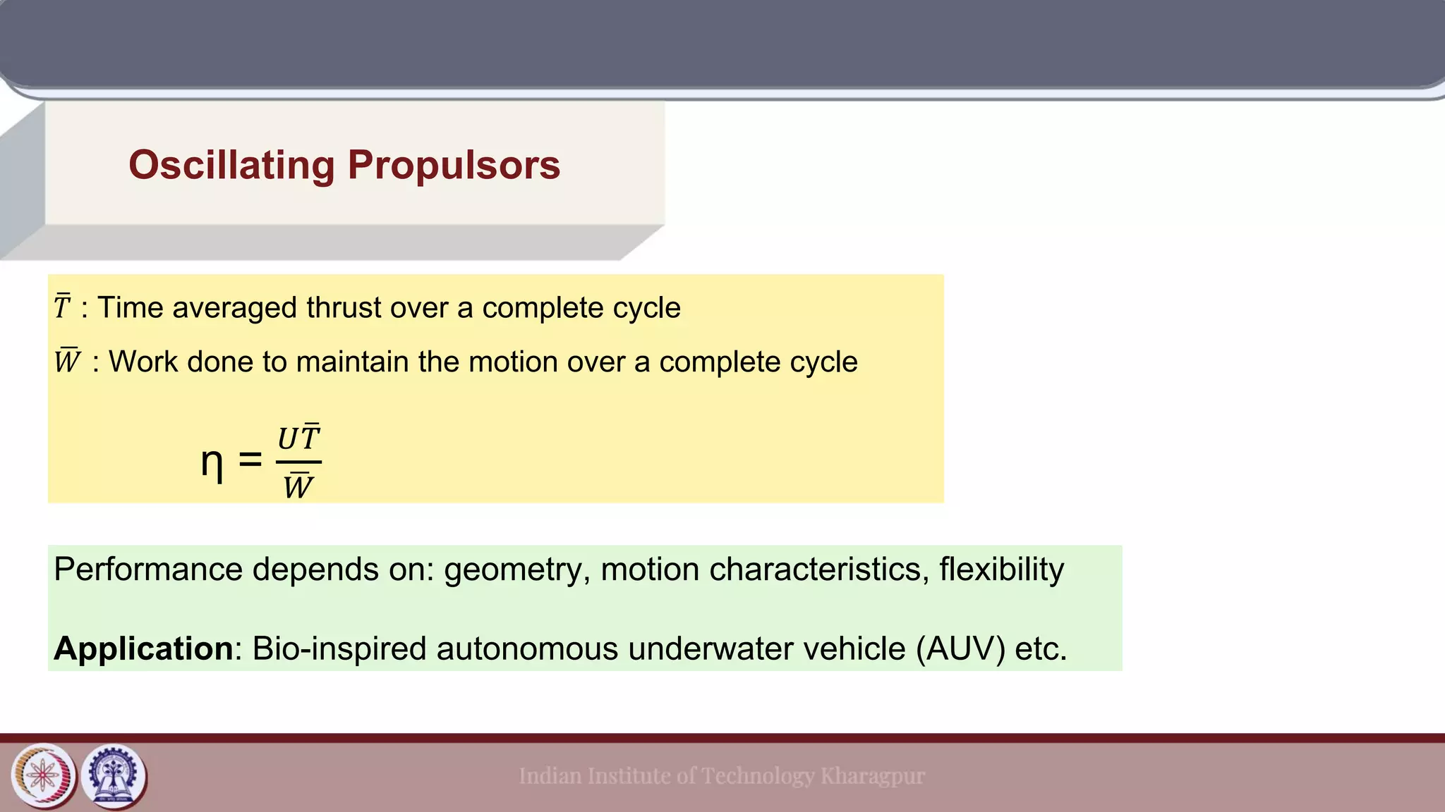 Oscillating Propulsors
ത
𝑇 : Time averaged thrust over a complete cycle
ഥ
𝑊 : Work done to maintain the motion over a complete cycle
η =
𝑈 ത
𝑇
ഥ
𝑊
Performance depends on: geometry, motion characteristics, flexibility
Application: Bio-inspired autonomous underwater vehicle (AUV) etc.
 
