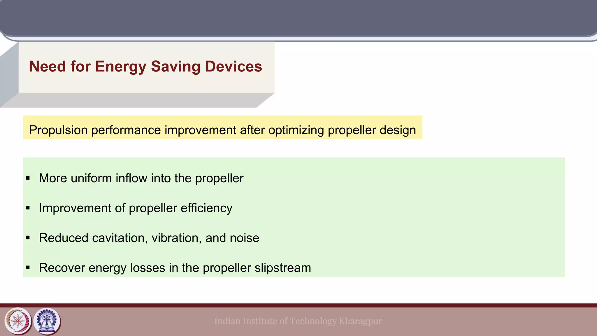 Propulsion performance improvement after optimizing propeller design
Need for Energy Saving Devices
▪ More uniform inflow into the propeller
▪ Improvement of propeller efficiency
▪ Reduced cavitation, vibration, and noise
▪ Recover energy losses in the propeller slipstream
 