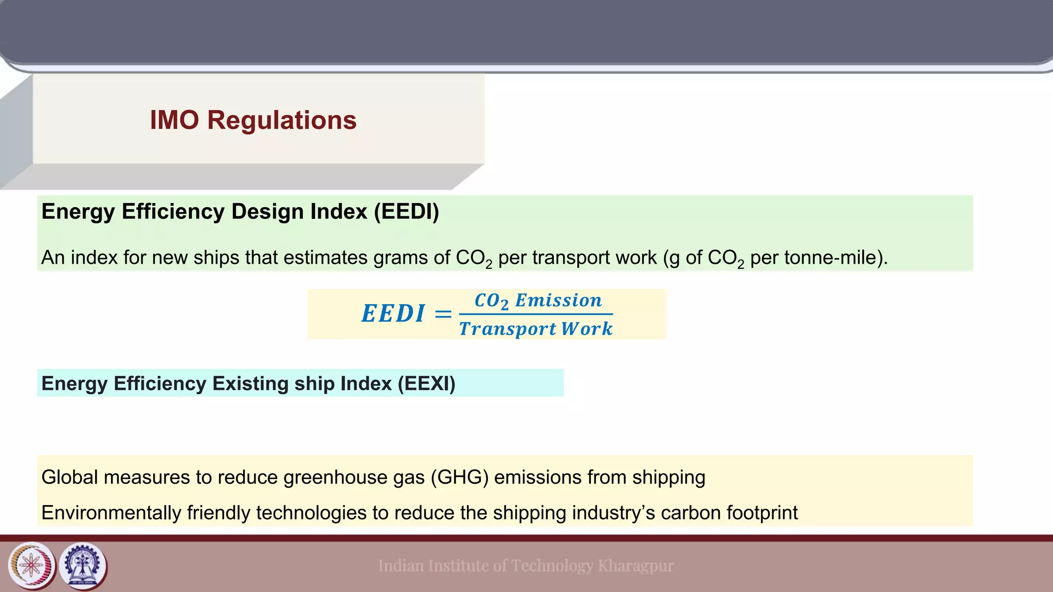 IMO Regulations
Energy Efficiency Design Index (EEDI)
An index for new ships that estimates grams of CO2 per transport work (g of CO2 per tonne‐mile).
𝑬𝑬𝑫𝑰 =
𝑪𝑶𝟐 𝑬𝒎𝒊𝒔𝒔𝒊𝒐𝒏
𝑻𝒓𝒂𝒏𝒔𝒑𝒐𝒓𝒕 𝑾𝒐𝒓𝒌
Energy Efficiency Existing ship Index (EEXI)
Global measures to reduce greenhouse gas (GHG) emissions from shipping
Environmentally friendly technologies to reduce the shipping industry’s carbon footprint
 