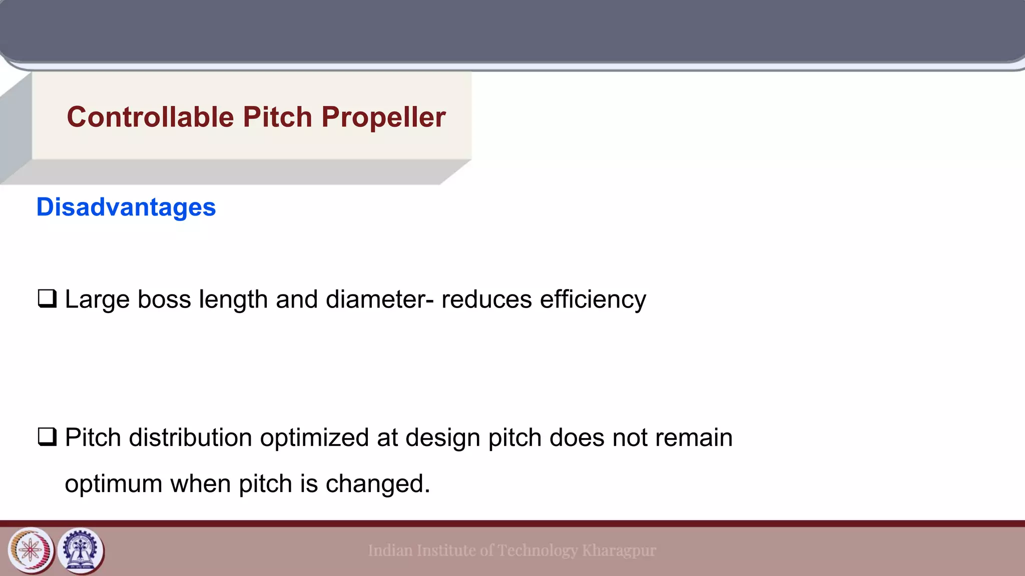 Controllable Pitch Propeller
Disadvantages
❑ Large boss length and diameter- reduces efficiency
❑ Pitch distribution optimized at design pitch does not remain
optimum when pitch is changed.
 