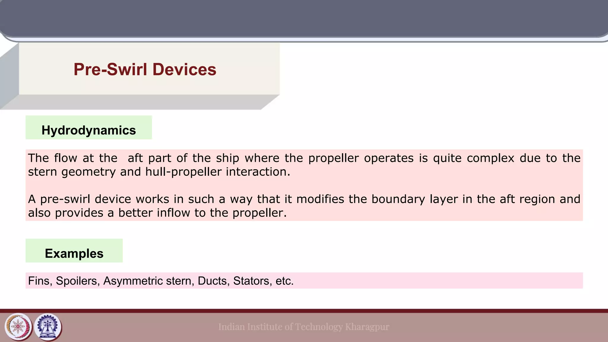 Hydrodynamics
Pre-Swirl Devices
Examples
The flow at the aft part of the ship where the propeller operates is quite complex due to the
stern geometry and hull-propeller interaction.
A pre-swirl device works in such a way that it modifies the boundary layer in the aft region and
also provides a better inflow to the propeller.
Fins, Spoilers, Asymmetric stern, Ducts, Stators, etc.
 