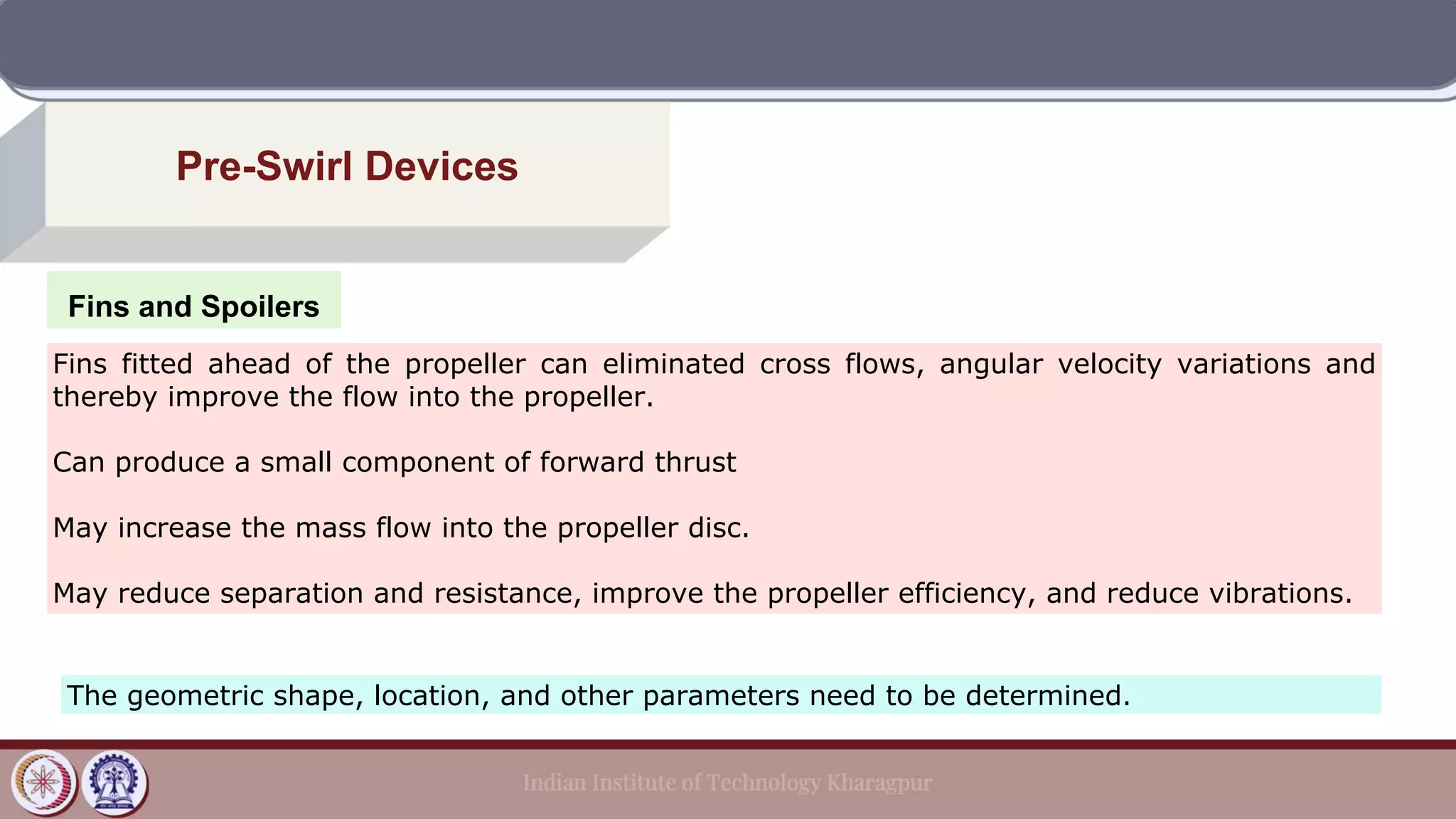 Fins and Spoilers
Pre-Swirl Devices
Fins fitted ahead of the propeller can eliminated cross flows, angular velocity variations and
thereby improve the flow into the propeller.
Can produce a small component of forward thrust
May increase the mass flow into the propeller disc.
May reduce separation and resistance, improve the propeller efficiency, and reduce vibrations.
The geometric shape, location, and other parameters need to be determined.
 