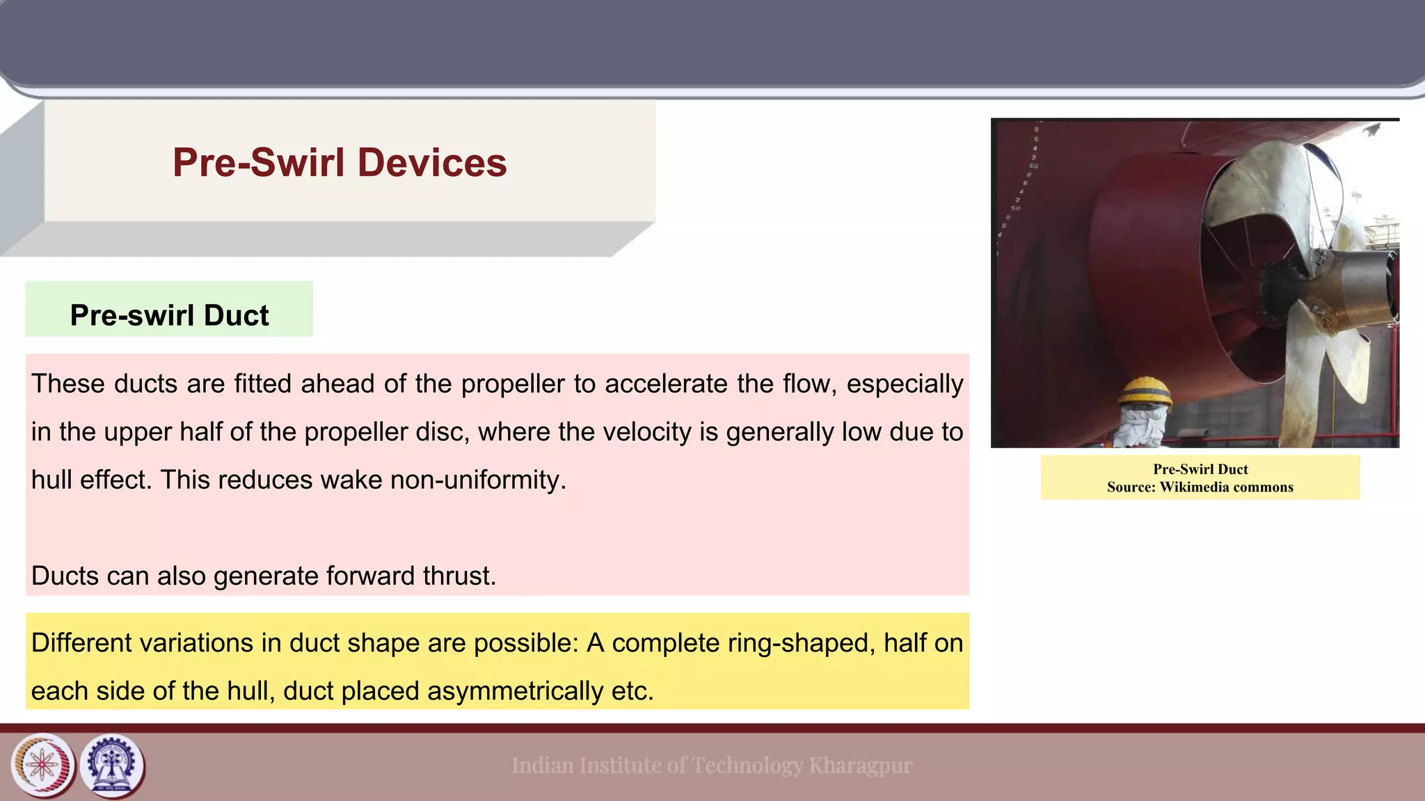 Pre-swirl Duct
Pre-Swirl Devices
These ducts are fitted ahead of the propeller to accelerate the flow, especially
in the upper half of the propeller disc, where the velocity is generally low due to
hull effect. This reduces wake non-uniformity.
Ducts can also generate forward thrust.
Different variations in duct shape are possible: A complete ring-shaped, half on
each side of the hull, duct placed asymmetrically etc.
Pre-Swirl Duct
Source: Wikimedia commons
 