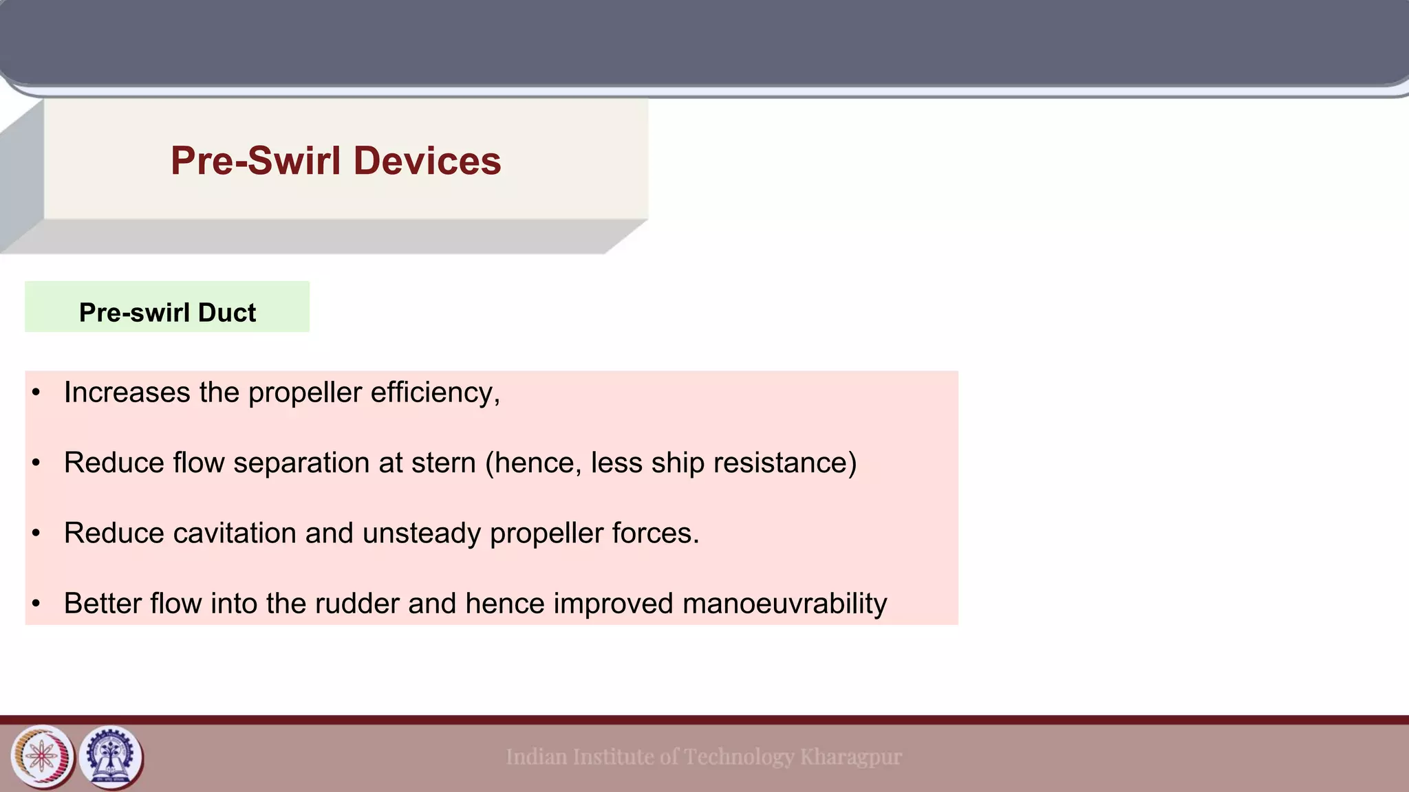 Pre-swirl Duct
Pre-Swirl Devices
• Increases the propeller efficiency,
• Reduce flow separation at stern (hence, less ship resistance)
• Reduce cavitation and unsteady propeller forces.
• Better flow into the rudder and hence improved manoeuvrability
 