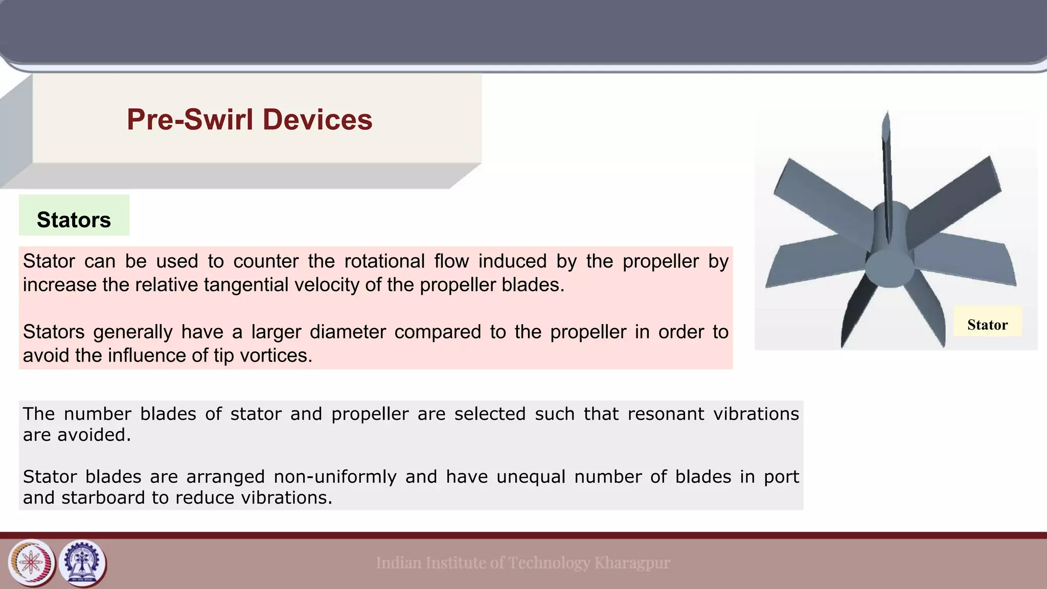 Stators
Pre-Swirl Devices
Stator can be used to counter the rotational flow induced by the propeller by
increase the relative tangential velocity of the propeller blades.
Stators generally have a larger diameter compared to the propeller in order to
avoid the influence of tip vortices.
Stator
The number blades of stator and propeller are selected such that resonant vibrations
are avoided.
Stator blades are arranged non-uniformly and have unequal number of blades in port
and starboard to reduce vibrations.
 