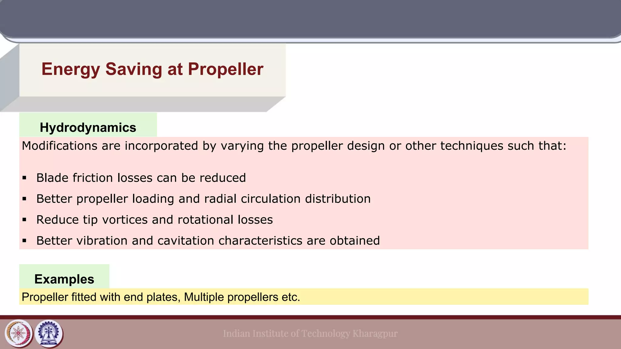 Hydrodynamics
Energy Saving at Propeller
Examples
Modifications are incorporated by varying the propeller design or other techniques such that:
▪ Blade friction losses can be reduced
▪ Better propeller loading and radial circulation distribution
▪ Reduce tip vortices and rotational losses
▪ Better vibration and cavitation characteristics are obtained
Propeller fitted with end plates, Multiple propellers etc.
 