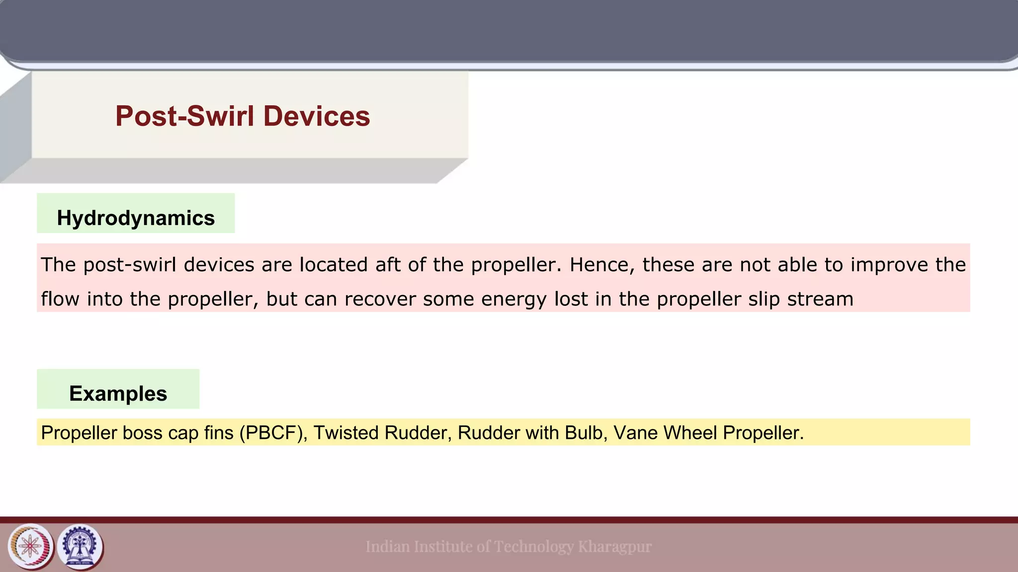 Hydrodynamics
Post-Swirl Devices
Examples
The post-swirl devices are located aft of the propeller. Hence, these are not able to improve the
flow into the propeller, but can recover some energy lost in the propeller slip stream
Propeller boss cap fins (PBCF), Twisted Rudder, Rudder with Bulb, Vane Wheel Propeller.
 