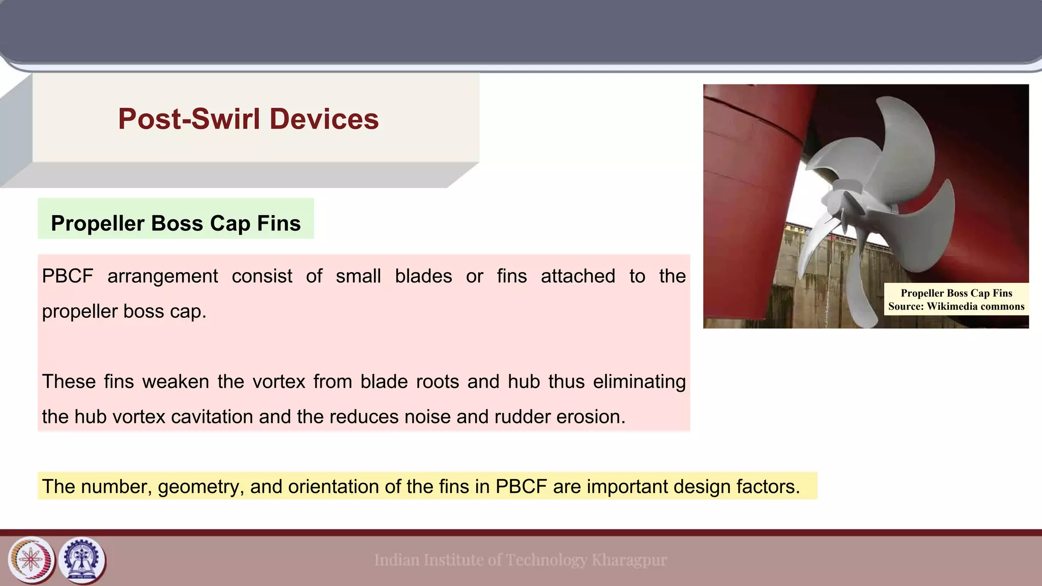 Propeller Boss Cap Fins
Post-Swirl Devices
PBCF arrangement consist of small blades or fins attached to the
propeller boss cap.
These fins weaken the vortex from blade roots and hub thus eliminating
the hub vortex cavitation and the reduces noise and rudder erosion.
The number, geometry, and orientation of the fins in PBCF are important design factors.
Propeller Boss Cap Fins
Source: Wikimedia commons
 