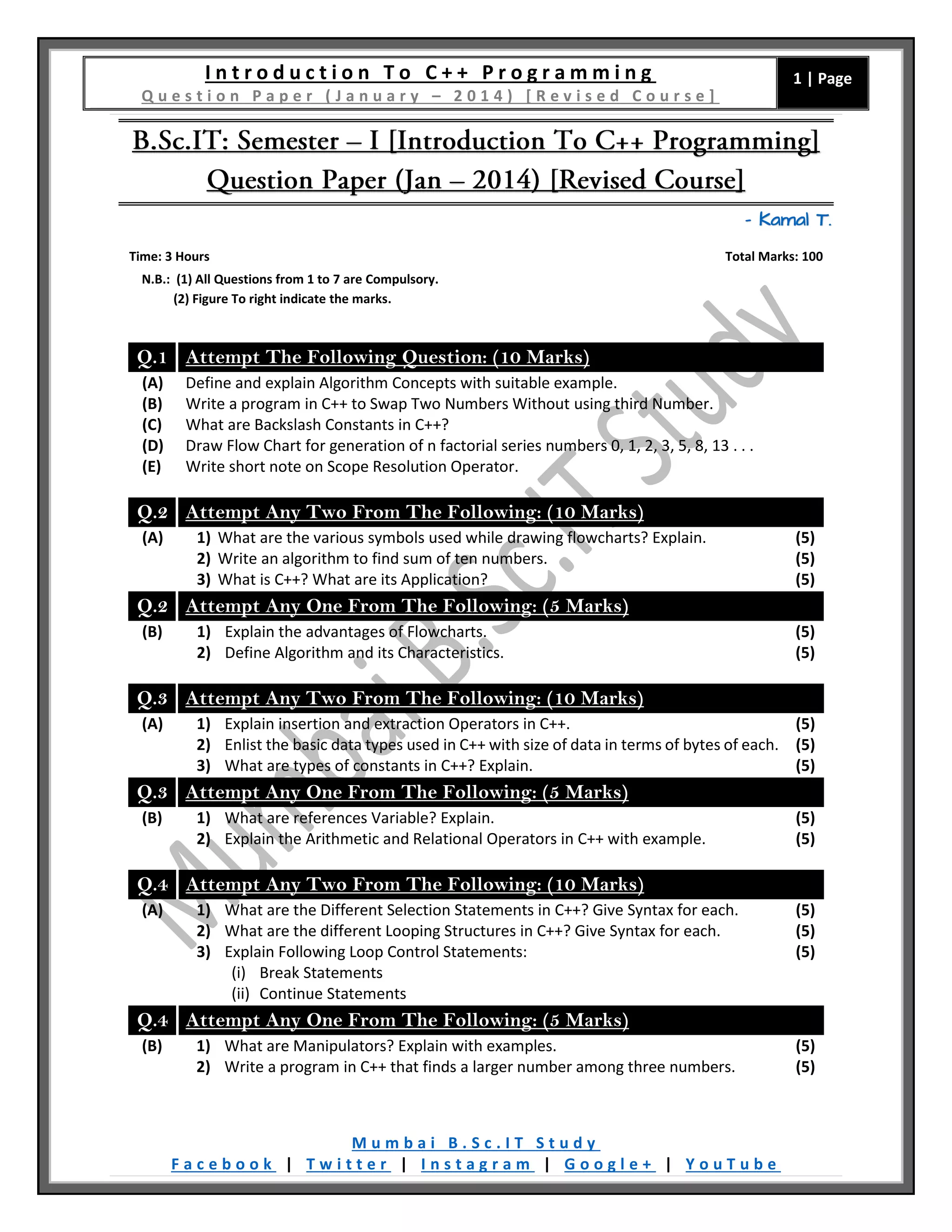 I n t r o d u c t i o n T o C + + P r o g r a m m i n g
Q u e s t i o n P a p e r ( J a n u a r y – 2 0 1 4 ) [ R e v i s e d C o u r s e ]
1 | Page
M u m b a i B . S c . I T S t u d y
F a c e b o o k | T w i t t e r | I n s t a g r a m | G o o g l e + | Y o u T u b e
– Kamal T.
Time: 3 Hours Total Marks: 100
N.B.: (1) All Questions from 1 to 7 are Compulsory.
(2) Figure To right indicate the marks.
Q.1 Attempt The Following Question: (10 Marks)
(A) Define and explain Algorithm Concepts with suitable example.
(B) Write a program in C++ to Swap Two Numbers Without using third Number.
(C) What are Backslash Constants in C++?
(D) Draw Flow Chart for generation of n factorial series numbers 0, 1, 2, 3, 5, 8, 13 . . .
(E) Write short note on Scope Resolution Operator.
Q.2 Attempt Any Two From The Following: (10 Marks)
(A) 1) What are the various symbols used while drawing flowcharts? Explain.
2) Write an algorithm to find sum of ten numbers.
3) What is C++? What are its Application?
(5)
(5)
(5)
Q.2 Attempt Any One From The Following: (5 Marks)
(B) 1) Explain the advantages of Flowcharts.
2) Define Algorithm and its Characteristics.
(5)
(5)
Q.3 Attempt Any Two From The Following: (10 Marks)
(A) 1) Explain insertion and extraction Operators in C++.
2) Enlist the basic data types used in C++ with size of data in terms of bytes of each.
3) What are types of constants in C++? Explain.
(5)
(5)
(5)
Q.3 Attempt Any One From The Following: (5 Marks)
(B) 1) What are references Variable? Explain.
2) Explain the Arithmetic and Relational Operators in C++ with example.
(5)
(5)
Q.4 Attempt Any Two From The Following: (10 Marks)
(A) 1) What are the Different Selection Statements in C++? Give Syntax for each.
2) What are the different Looping Structures in C++? Give Syntax for each.
3) Explain Following Loop Control Statements:
(i) Break Statements
(ii) Continue Statements
(5)
(5)
(5)
Q.4 Attempt Any One From The Following: (5 Marks)
(B) 1) What are Manipulators? Explain with examples.
2) Write a program in C++ that finds a larger number among three numbers.
(5)
(5)
 