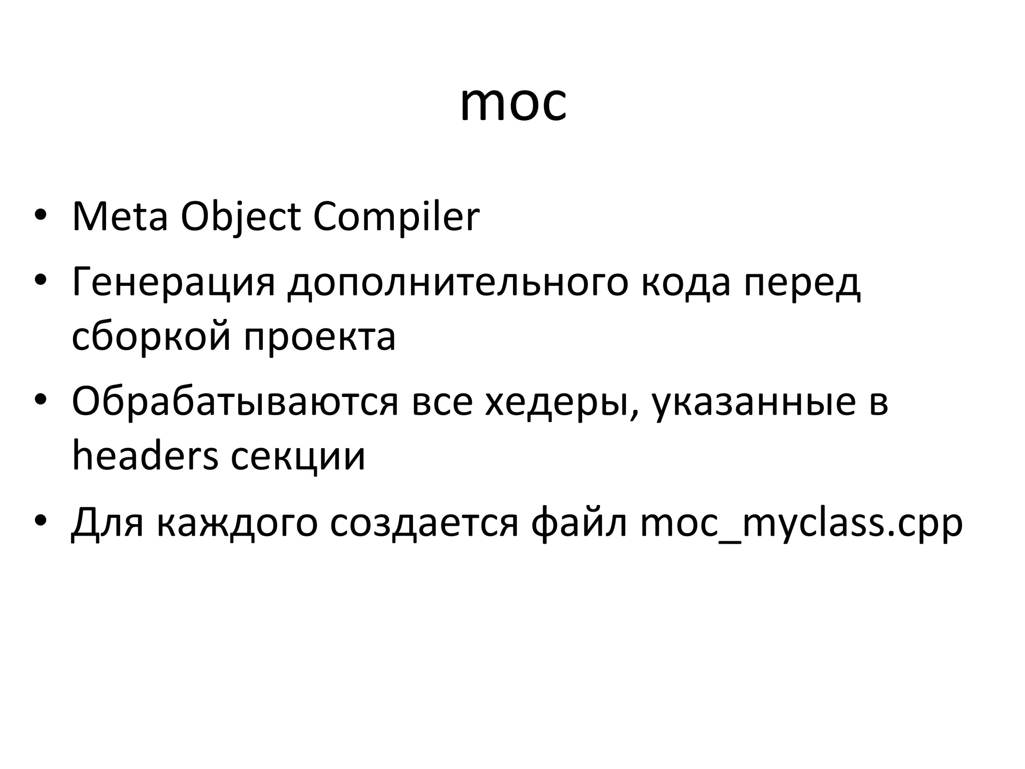 moc	
  
•  Meta	
  Object	
  Compiler	
  
•  Генерация	
  дополнительного	
  кода	
  перед	
  
сборкой	
  проекта	
  
•  Обрабатываются	
  все	
  хедеры,	
  указанные	
  в	
  
headers	
  секции	
  
•  Для	
  каждого	
  создается	
  файл	
  moc_myclass.cpp	
  
	
  
 
