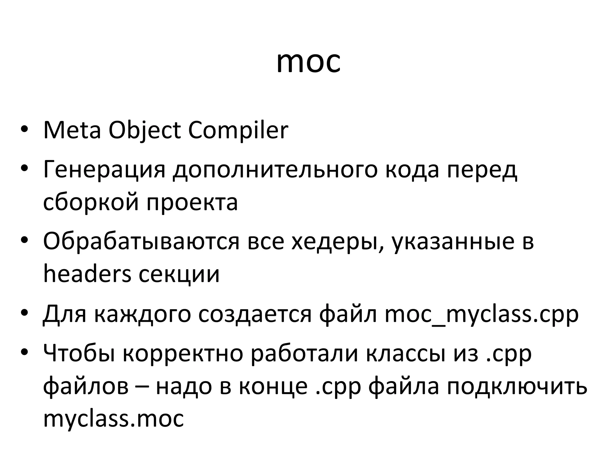 moc	
  
•  Meta	
  Object	
  Compiler	
  
•  Генерация	
  дополнительного	
  кода	
  перед	
  
сборкой	
  проекта	
  
•  Обрабатываются	
  все	
  хедеры,	
  указанные	
  в	
  
headers	
  секции	
  
•  Для	
  каждого	
  создается	
  файл	
  moc_myclass.cpp	
  
•  Чтобы	
  корректно	
  работали	
  классы	
  из	
  .cpp	
  
файлов	
  –	
  надо	
  в	
  конце	
  .cpp	
  файла	
  подключить	
  
myclass.moc	
  
 