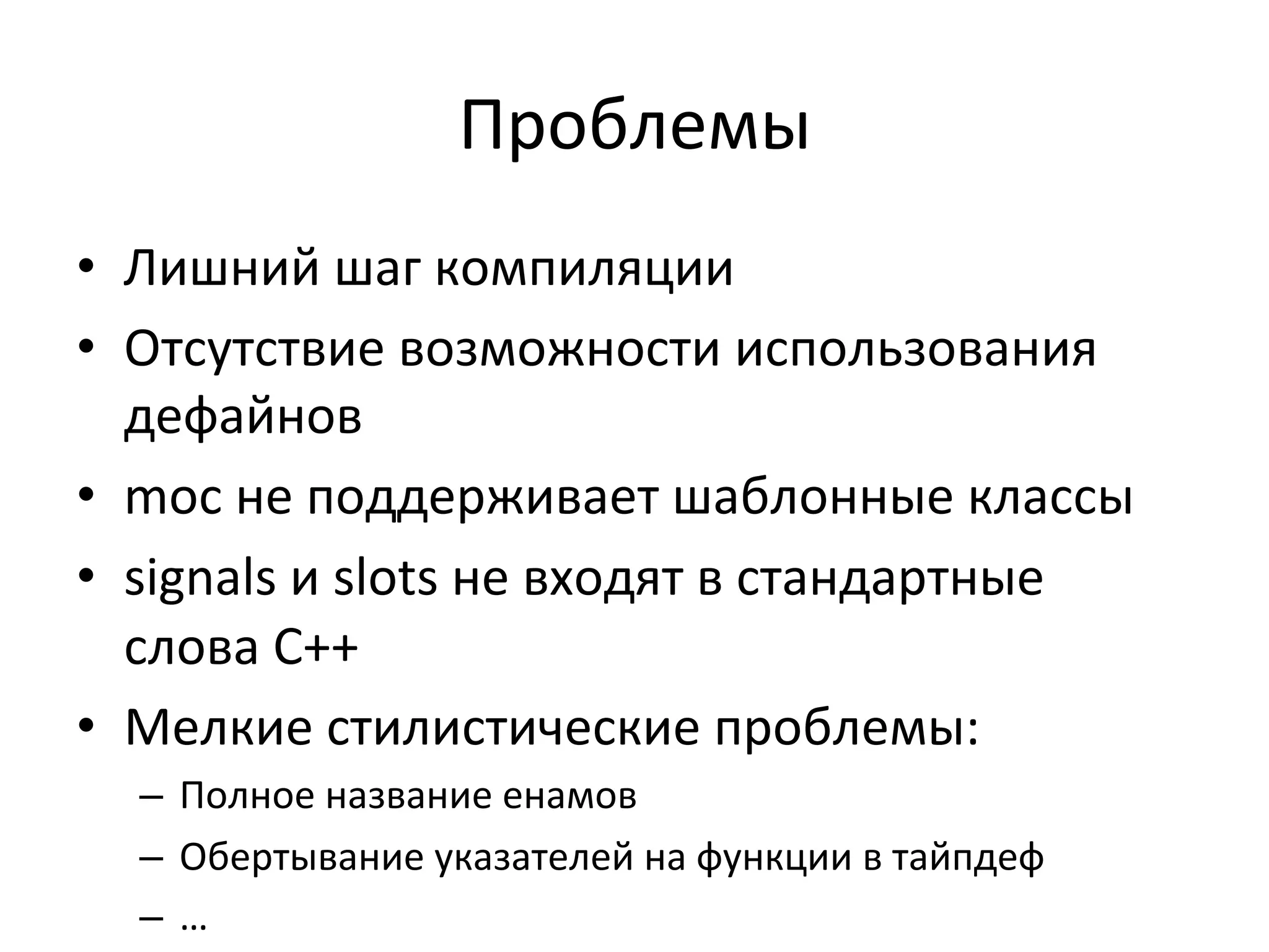 Проблемы	
  
•  Лишний	
  шаг	
  компиляции	
  
•  Отсутствие	
  возможности	
  использования	
  
дефайнов	
  
•  moc	
  не	
  поддерживает	
  шаблонные	
  классы	
  
•  signals	
  и	
  slots	
  не	
  входят	
  в	
  стандартные	
  
слова	
  C++	
  	
  
•  Мелкие	
  стилистические	
  проблемы:	
  
–  Полное	
  название	
  енамов	
  
–  Обертывание	
  указателей	
  на	
  функции	
  в	
  тайпдеф	
  
–  …	
  
 