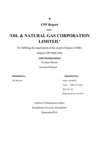 A
CPP Report
Titled

„OIL & NATURAL GAS CORPORATION
LIMITED.‟
For fulfilling the requirement of the award of degree of BBA
Subject CPP (IMS-306)
Under The Supervision of

Dr Rajan Sharma
Assistant Professor

Submitted to:

Submitted by:

The Director

Name: SANKET
Class

: BBA (3rd sem)

Roll. No: 20
Registration No:12-UD-57

Institute of Management studies
Kurukshetra University, Kurukshetra
(September2013)

 
