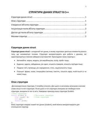 1
СТРУКТУРИ ДАНИХ STRUCT В C++
Структури даних struct .............................................................................................1
Опис структури .........................................................................................................1
Створення об’єктів структури ..................................................................................2
Ініціалізація полів об’єкту структури.......................................................................2
Доступ до полів об’єкту структури ..........................................................................2
Масиви структур.......................................................................................................2
Структури даних struct
Структура даних struct – складений тип даних, в якому згруповані декілька елементів різного
типу, що називаються полями. Структури використовують для роботи з даними, які
характеризуються певним набором властивостей. Прикладами таких структур є:
 Автомобіль: марка, модель, рік виробництва, колір, пробіг тощо;
 Будинок: адреса, забудовник, рік здачі, кількість поверхів, кількість під’їздів тощо;
 Людина: ім’я, прізвище, рік народження, стать, національність тощо;
 Планшет: фірма, назва, операційна система, пам'ять, кількість ядер, multi-touch (є чи
нема) тощо;
Опис структури
Для використання структури, її потрібно описати. Для цього в заголовку записуємо ключове
слово struct та ім’я структури. Після цього в тілі структури описуємо всі необхідні поля
структури, вказуючи їх тип та ім’я. Наведемо приклад опису структури Student:
//Опис структури
struct student { //Заголовок структури
char name[255]; //Поля структури
int age;
double grade;
};
Опис структури створює новий тип даних (student), який можна використовувати для
оголошення структур.
 
